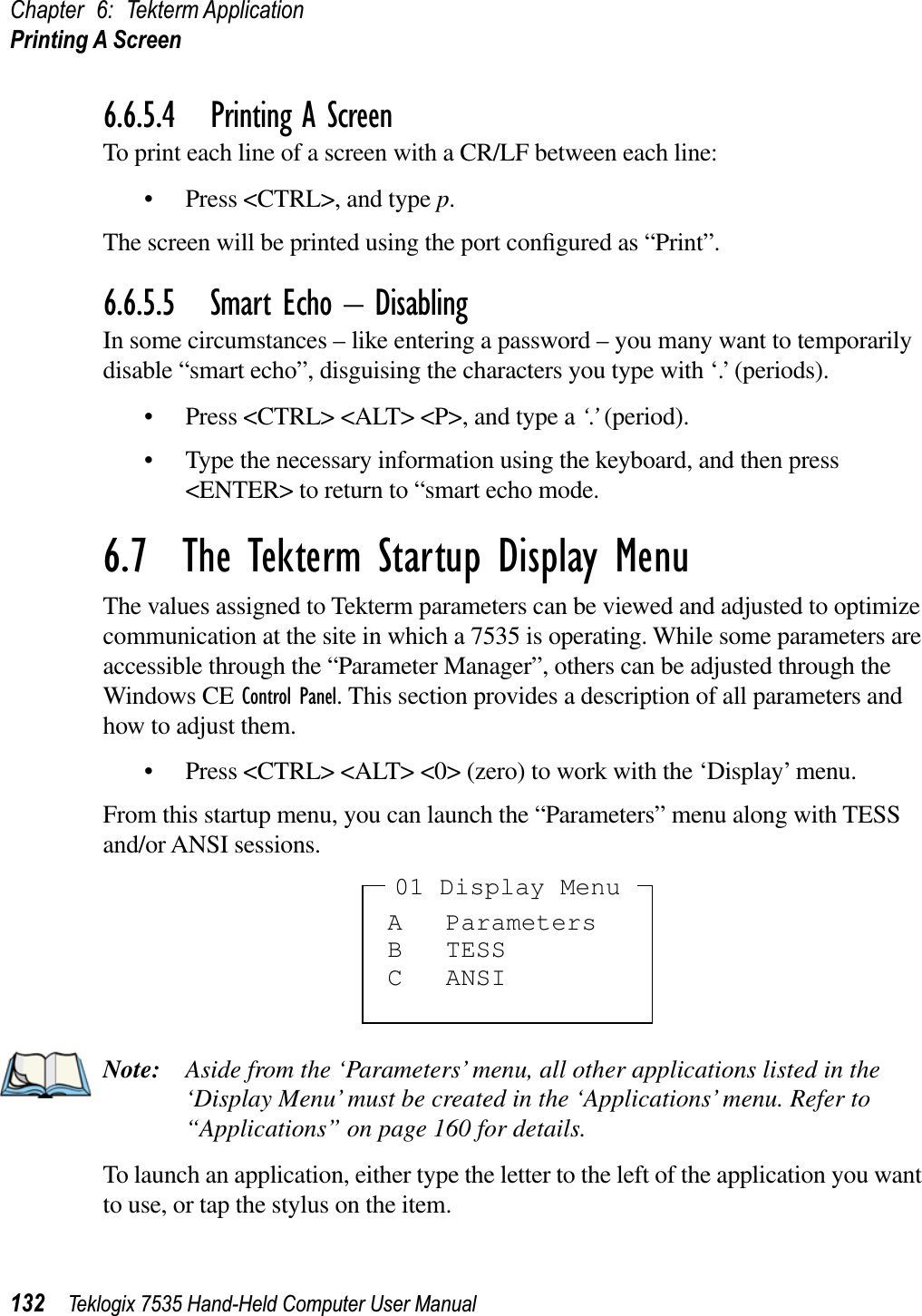 Chapter 6: Tekterm ApplicationPrinting A Screen132 Teklogix 7535 Hand-Held Computer User Manual6.6.5.4 Printing A ScreenTo print each line of a screen with a CR/LF between each line:• Press &lt;CTRL&gt;, and type p.The screen will be printed using the port conﬁgured as “Print”.6.6.5.5 Smart Echo – DisablingIn some circumstances – like entering a password – you many want to temporarily disable “smart echo”, disguising the characters you type with ‘.’ (periods).• Press &lt;CTRL&gt; &lt;ALT&gt; &lt;P&gt;, and type a ‘.’ (period).• Type the necessary information using the keyboard, and then press &lt;ENTER&gt; to return to “smart echo mode.6.7  The Tekterm Startup Display MenuThe values assigned to Tekterm parameters can be viewed and adjusted to optimize communication at the site in which a 7535 is operating. While some parameters are accessible through the “Parameter Manager”, others can be adjusted through the Windows CE Control Panel. This section provides a description of all parameters and how to adjust them.• Press &lt;CTRL&gt; &lt;ALT&gt; &lt;0&gt; (zero) to work with the ‘Display’ menu.From this startup menu, you can launch the “Parameters” menu along with TESS and/or ANSI sessions.Note: Aside from the ‘Parameters’ menu, all other applications listed in the ‘Display Menu’ must be created in the ‘Applications’ menu. Refer to “Applications” on page 160 for details.To launch an application, either type the letter to the left of the application you want to use, or tap the stylus on the item.A ParametersB TESSC ANSI01 Display Menu