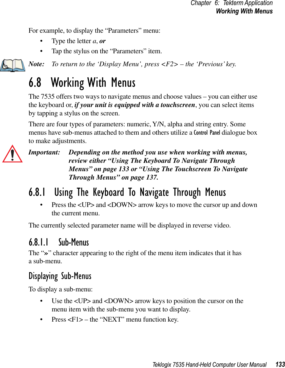 Teklogix 7535 Hand-Held Computer User Manual 133Chapter 6: Tekterm ApplicationWorking With MenusFor example, to display the “Parameters” menu:• Type the letter a,or• Tap the stylus on the “Parameters” item.Note: To return to the ‘Display Menu’, press &lt;F2&gt; – the ‘Previous’ key.6.8  Working With MenusThe 7535 offers two ways to navigate menus and choose values – you can either use the keyboard or, if your unit is equipped with a touchscreen, you can select items by tapping a stylus on the screen.There are four types of parameters: numeric, Y/N, alpha and string entry. Some menus have sub-menus attached to them and others utilize a Control Panel dialogue box to make adjustments.Important: Depending on the method you use when working with menus, review either “Using The Keyboard To Navigate Through Menus” on page 133 or “Using The Touchscreen To Navigate Through Menus” on page 137. 6.8.1  Using The Keyboard To Navigate Through Menus• Press the &lt;UP&gt; and &lt;DOWN&gt; arrow keys to move the cursor up and down the current menu. The currently selected parameter name will be displayed in reverse video. 6.8.1.1 Sub-MenusThe “»” character appearing to the right of the menu item indicates that it has a sub-menu.Displaying Sub-MenusTo display a sub-menu:• Use the &lt;UP&gt; and &lt;DOWN&gt; arrow keys to position the cursor on the menu item with the sub-menu you want to display.• Press &lt;F1&gt; – the “NEXT” menu function key.