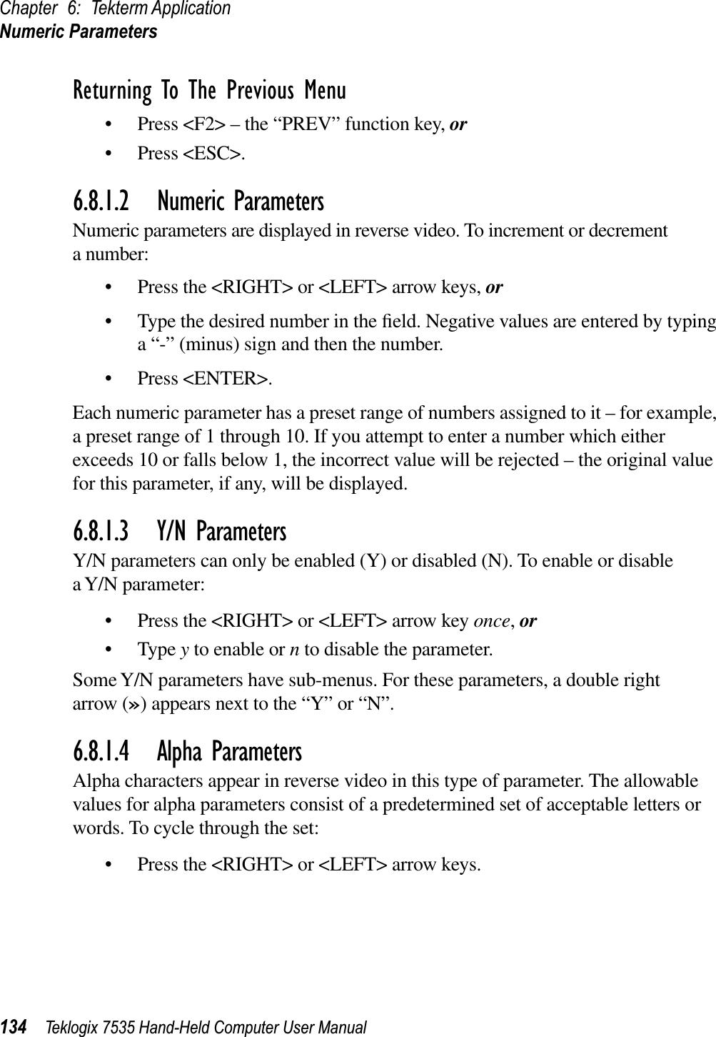 Chapter 6: Tekterm ApplicationNumeric Parameters134 Teklogix 7535 Hand-Held Computer User ManualReturning To The Previous Menu• Press &lt;F2&gt; – the “PREV” function key, or• Press &lt;ESC&gt;.6.8.1.2 Numeric ParametersNumeric parameters are displayed in reverse video. To increment or decrement a number:• Press the &lt;RIGHT&gt; or &lt;LEFT&gt; arrow keys, or• Type the desired number in the ﬁeld. Negative values are entered by typing a “-” (minus) sign and then the number. • Press &lt;ENTER&gt;.Each numeric parameter has a preset range of numbers assigned to it – for example, a preset range of 1 through 10. If you attempt to enter a number which either exceeds 10 or falls below 1, the incorrect value will be rejected – the original value for this parameter, if any, will be displayed.6.8.1.3 Y/N ParametersY/N parameters can only be enabled (Y) or disabled (N). To enable or disable a Y/N parameter:• Press the &lt;RIGHT&gt; or &lt;LEFT&gt; arrow key once,or• Type y to enable or n to disable the parameter. Some Y/N parameters have sub-menus. For these parameters, a double right arrow (») appears next to the “Y” or “N”.6.8.1.4 Alpha ParametersAlpha characters appear in reverse video in this type of parameter. The allowable values for alpha parameters consist of a predetermined set of acceptable letters or words. To cycle through the set:• Press the &lt;RIGHT&gt; or &lt;LEFT&gt; arrow keys.