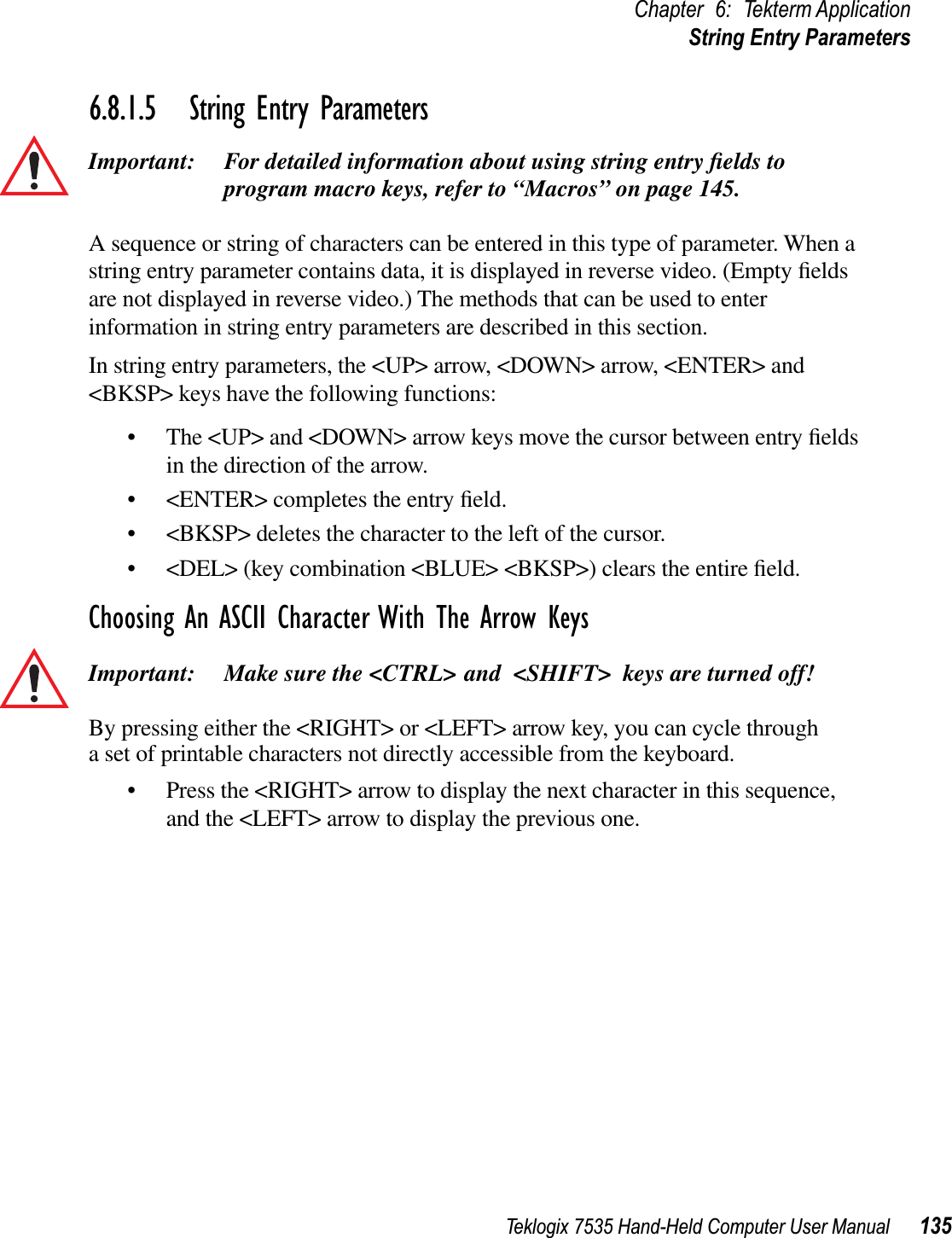 Teklogix 7535 Hand-Held Computer User Manual 135Chapter 6: Tekterm ApplicationString Entry Parameters6.8.1.5 String Entry ParametersImportant: For detailed information about using string entry ﬁelds to program macro keys, refer to “Macros” on page 145.A sequence or string of characters can be entered in this type of parameter. When a string entry parameter contains data, it is displayed in reverse video. (Empty ﬁelds are not displayed in reverse video.) The methods that can be used to enter information in string entry parameters are described in this section.In string entry parameters, the &lt;UP&gt; arrow, &lt;DOWN&gt; arrow, &lt;ENTER&gt; and &lt;BKSP&gt; keys have the following functions:• The &lt;UP&gt; and &lt;DOWN&gt; arrow keys move the cursor between entry ﬁelds in the direction of the arrow.• &lt;ENTER&gt; completes the entry ﬁeld.• &lt;BKSP&gt; deletes the character to the left of the cursor.• &lt;DEL&gt; (key combination &lt;BLUE&gt; &lt;BKSP&gt;) clears the entire ﬁeld.Choosing An ASCII Character With The Arrow KeysImportant: Make sure the &lt;CTRL&gt; and &lt;SHIFT&gt; keys are turned off! By pressing either the &lt;RIGHT&gt; or &lt;LEFT&gt; arrow key, you can cycle through a set of printable characters not directly accessible from the keyboard. • Press the &lt;RIGHT&gt; arrow to display the next character in this sequence, and the &lt;LEFT&gt; arrow to display the previous one.