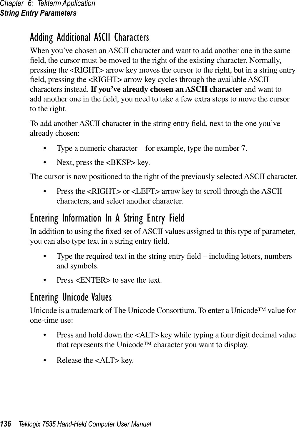 Chapter 6: Tekterm ApplicationString Entry Parameters136 Teklogix 7535 Hand-Held Computer User ManualAdding Additional ASCII CharactersWhen you’ve chosen an ASCII character and want to add another one in the same ﬁeld, the cursor must be moved to the right of the existing character. Normally, pressing the &lt;RIGHT&gt; arrow key moves the cursor to the right, but in a string entry ﬁeld, pressing the &lt;RIGHT&gt; arrow key cycles through the available ASCII characters instead. If you’ve already chosen an ASCII character and want to add another one in the ﬁeld, you need to take a few extra steps to move the cursor to the right.To add another ASCII character in the string entry ﬁeld, next to the one you’ve already chosen:• Type a numeric character – for example, type the number 7.• Next, press the &lt;BKSP&gt; key.The cursor is now positioned to the right of the previously selected ASCII character.• Press the &lt;RIGHT&gt; or &lt;LEFT&gt; arrow key to scroll through the ASCII characters, and select another character.Entering Information In A String Entry FieldIn addition to using the ﬁxed set of ASCII values assigned to this type of parameter, you can also type text in a string entry ﬁeld.• Type the required text in the string entry ﬁeld – including letters, numbers and symbols.• Press &lt;ENTER&gt; to save the text.Entering Unicode ValuesUnicode is a trademark of The Unicode Consortium. To enter a Unicode™ value for one-time use:• Press and hold down the &lt;ALT&gt; key while typing a four digit decimal value that represents the Unicode™ character you want to display.• Release the &lt;ALT&gt; key.