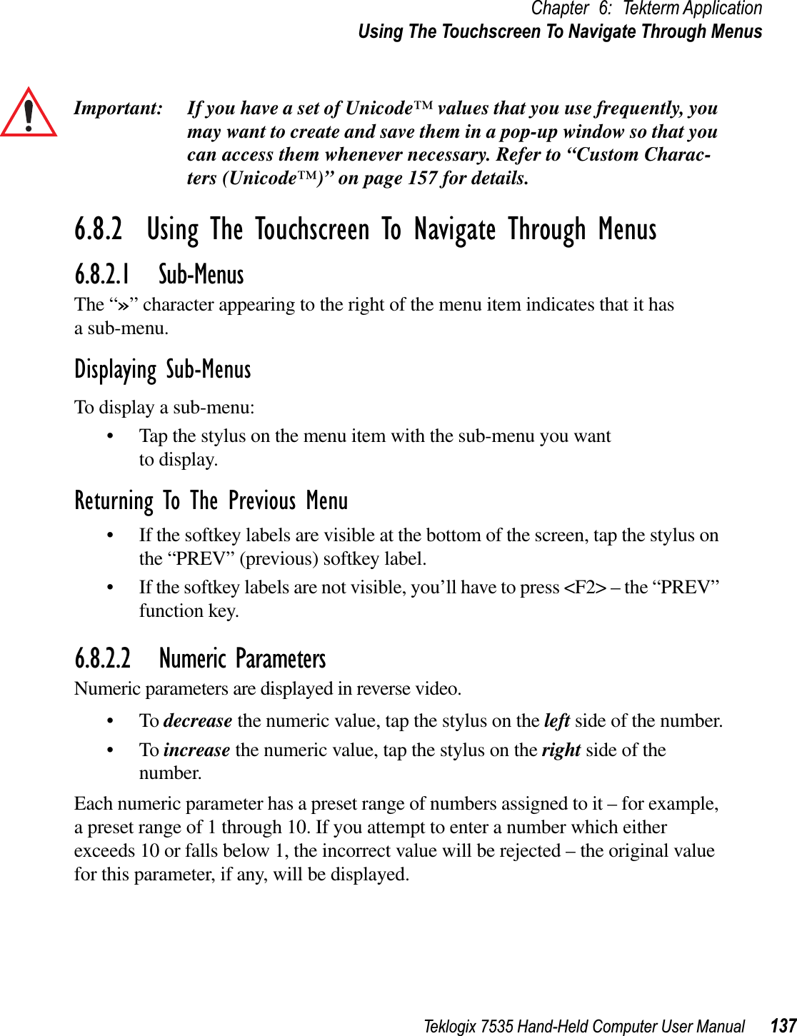 Teklogix 7535 Hand-Held Computer User Manual 137Chapter 6: Tekterm ApplicationUsing The Touchscreen To Navigate Through MenusImportant: If you have a set of Unicode™ values that you use frequently, you may want to create and save them in a pop-up window so that you can access them whenever necessary. Refer to “Custom Charac-ters (Unicode™)” on page 157 for details.6.8.2  Using The Touchscreen To Navigate Through Menus6.8.2.1 Sub-MenusThe “»” character appearing to the right of the menu item indicates that it has a sub-menu.Displaying Sub-MenusTo display a sub-menu:• Tap the stylus on the menu item with the sub-menu you want to display.Returning To The Previous Menu• If the softkey labels are visible at the bottom of the screen, tap the stylus on the “PREV” (previous) softkey label.• If the softkey labels are not visible, you’ll have to press &lt;F2&gt; – the “PREV” function key.6.8.2.2 Numeric ParametersNumeric parameters are displayed in reverse video.•To decrease the numeric value, tap the stylus on the left side of the number.•To increase the numeric value, tap the stylus on the right side of the number.Each numeric parameter has a preset range of numbers assigned to it – for example, a preset range of 1 through 10. If you attempt to enter a number which either exceeds 10 or falls below 1, the incorrect value will be rejected – the original value for this parameter, if any, will be displayed.