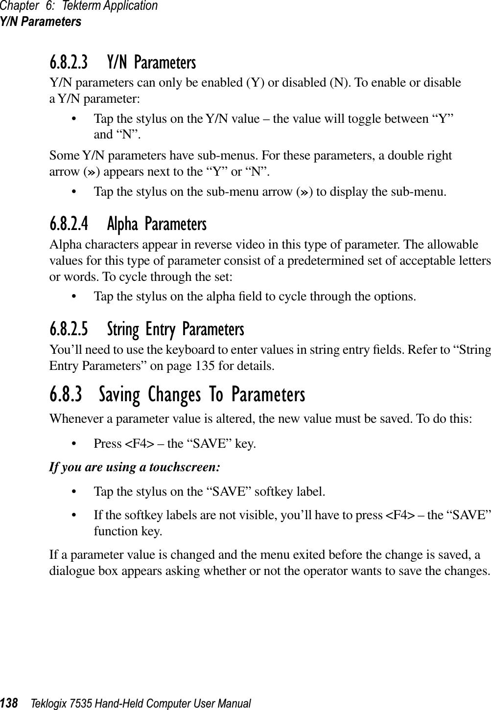 Chapter 6: Tekterm ApplicationY/N Parameters138 Teklogix 7535 Hand-Held Computer User Manual6.8.2.3 Y/N ParametersY/N parameters can only be enabled (Y) or disabled (N). To enable or disable a Y/N parameter:• Tap the stylus on the Y/N value – the value will toggle between “Y” and “N”.Some Y/N parameters have sub-menus. For these parameters, a double right arrow (») appears next to the “Y” or “N”.• Tap the stylus on the sub-menu arrow (») to display the sub-menu.6.8.2.4 Alpha ParametersAlpha characters appear in reverse video in this type of parameter. The allowable values for this type of parameter consist of a predetermined set of acceptable letters or words. To cycle through the set:• Tap the stylus on the alpha ﬁeld to cycle through the options.6.8.2.5 String Entry ParametersYou’ll need to use the keyboard to enter values in string entry ﬁelds. Refer to “String Entry Parameters” on page 135 for details.6.8.3  Saving Changes To ParametersWhenever a parameter value is altered, the new value must be saved. To do this:• Press &lt;F4&gt; – the “SAVE” key.If you are using a touchscreen:• Tap the stylus on the “SAVE” softkey label.• If the softkey labels are not visible, you’ll have to press &lt;F4&gt; – the “SAVE” function key.If a parameter value is changed and the menu exited before the change is saved, a dialogue box appears asking whether or not the operator wants to save the changes.