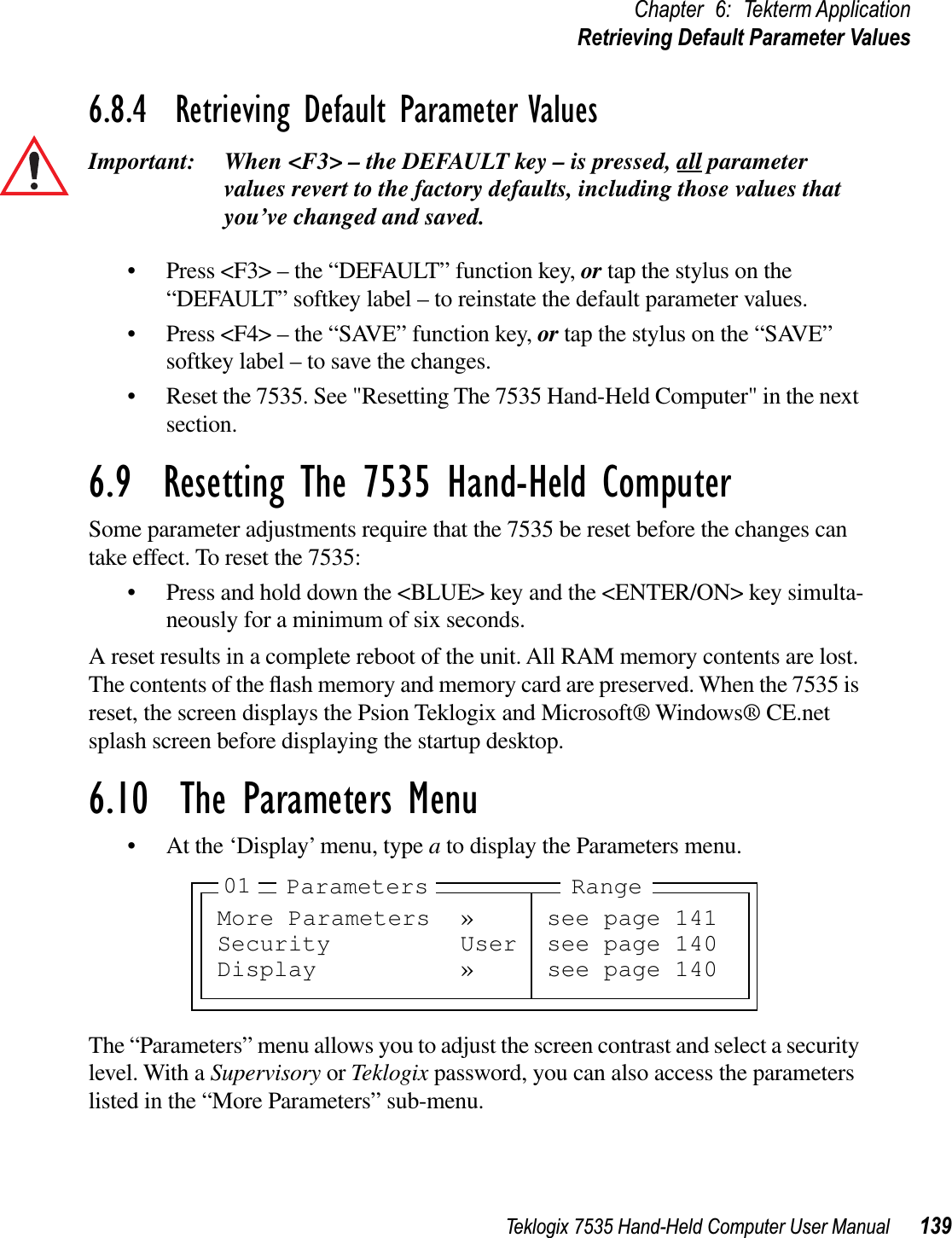 Teklogix 7535 Hand-Held Computer User Manual 139Chapter 6: Tekterm ApplicationRetrieving Default Parameter Values6.8.4  Retrieving Default Parameter ValuesImportant: When &lt;F3&gt; – the DEFAULT key – is pressed, all parameter values revert to the factory defaults, including those values that you’ve changed and saved.• Press &lt;F3&gt; – the “DEFAULT” function key, or tap the stylus on the “DEFAULT” softkey label – to reinstate the default parameter values.• Press &lt;F4&gt; – the “SAVE” function key, or tap the stylus on the “SAVE” softkey label – to save the changes.• Reset the 7535. See &quot;Resetting The 7535 Hand-Held Computer&quot; in the next section.6.9  Resetting The 7535 Hand-Held ComputerSome parameter adjustments require that the 7535 be reset before the changes can take effect. To reset the 7535:• Press and hold down the &lt;BLUE&gt; key and the &lt;ENTER/ON&gt; key simulta-neously for a minimum of six seconds.A reset results in a complete reboot of the unit. All RAM memory contents are lost. The contents of the ﬂash memory and memory card are preserved. When the 7535 is reset, the screen displays the Psion Teklogix and Microsoft® Windows® CE.net splash screen before displaying the startup desktop.6.10  The Parameters Menu• At the ‘Display’ menu, type ato display the Parameters menu.The “Parameters” menu allows you to adjust the screen contrast and select a security level. With a Supervisory or Teklogix password, you can also access the parameters listed in the “More Parameters” sub-menu.More Parameters » see page 141Security User see page 140Display » see page 14001 Parameters Range