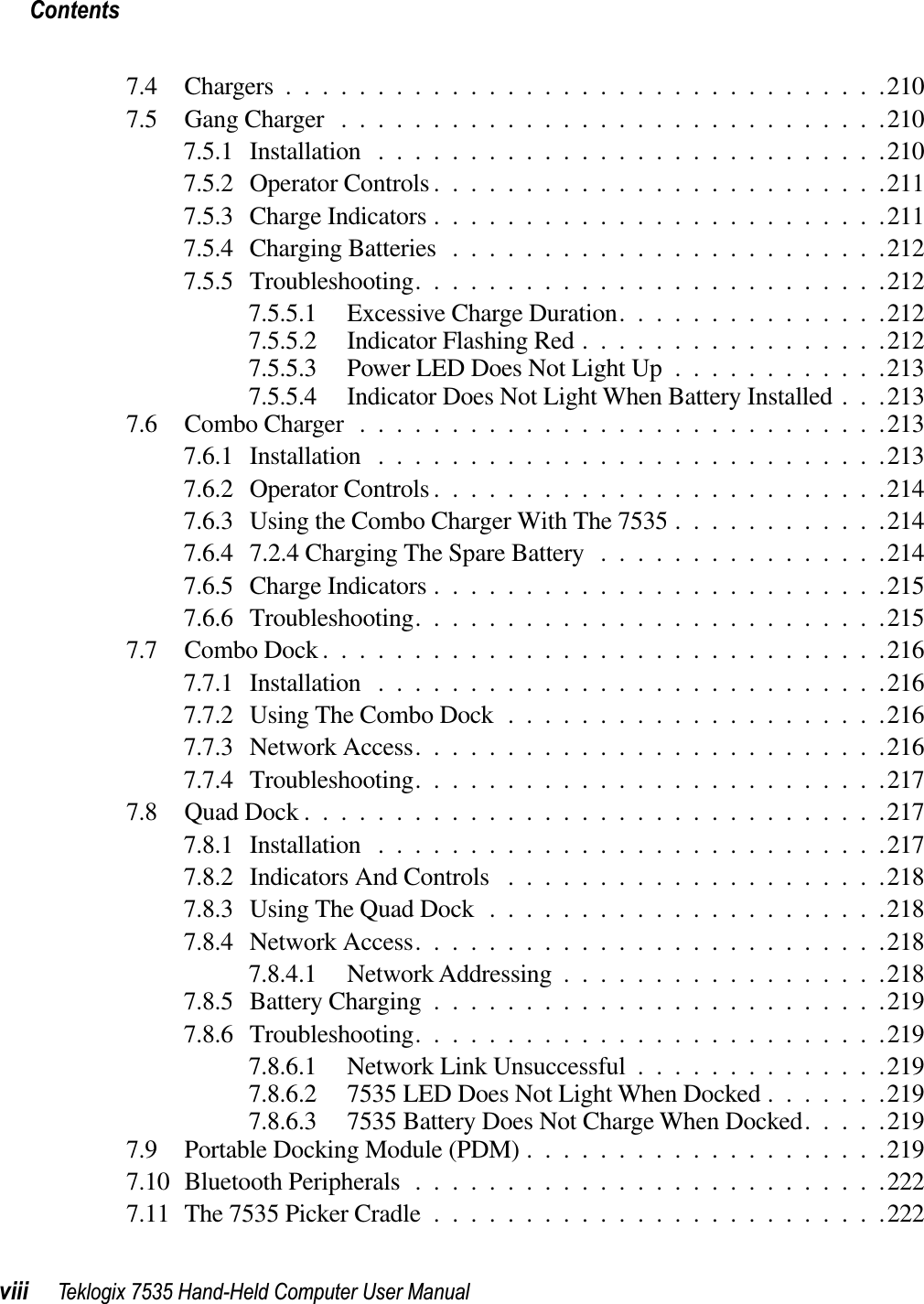 Contentsviii Teklogix 7535 Hand-Held Computer User Manual7.4 Chargers.................................2107.5 Gang Charger ..............................2107.5.1 Installation ............................2107.5.2 Operator Controls .........................2117.5.3 Charge Indicators .........................2117.5.4 Charging Batteries ........................2127.5.5 Troubleshooting..........................2127.5.5.1 Excessive Charge Duration...............2127.5.5.2 Indicator Flashing Red .................2127.5.5.3 Power LED Does Not Light Up ............2137.5.5.4 Indicator Does Not Light When Battery Installed . . .2137.6 Combo Charger.............................2137.6.1 Installation ............................2137.6.2 Operator Controls .........................2147.6.3 Using the Combo Charger With The 7535 ............2147.6.4 7.2.4 Charging The Spare Battery ................2147.6.5 Charge Indicators .........................2157.6.6 Troubleshooting..........................2157.7 Combo Dock...............................2167.7.1 Installation ............................2167.7.2 Using The Combo Dock .....................2167.7.3 Network Access..........................2167.7.4 Troubleshooting..........................2177.8 Quad Dock................................2177.8.1 Installation ............................2177.8.2 Indicators And Controls .....................2187.8.3 Using The Quad Dock ......................2187.8.4 Network Access..........................2187.8.4.1 Network Addressing ..................2187.8.5 Battery Charging .........................2197.8.6 Troubleshooting..........................2197.8.6.1 Network Link Unsuccessful ..............2197.8.6.2 7535 LED Does Not Light When Docked .......2197.8.6.3 7535 Battery Does Not Charge When Docked.....2197.9 Portable Docking Module (PDM) ....................2197.10 Bluetooth Peripherals ..........................2227.11 The 7535 Picker Cradle .........................222