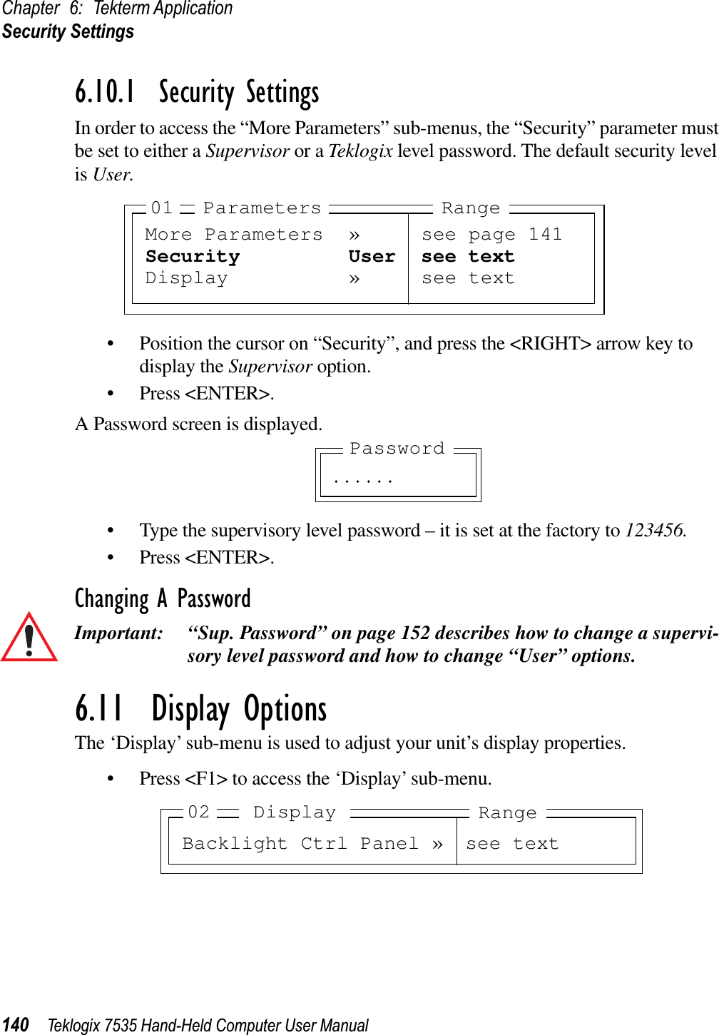 Chapter 6: Tekterm ApplicationSecurity Settings140 Teklogix 7535 Hand-Held Computer User Manual6.10.1  Security SettingsIn order to access the “More Parameters” sub-menus, the “Security” parameter must be set to either a Supervisor or a Teklogix level password. The default security level is User.• Position the cursor on “Security”, and press the &lt;RIGHT&gt; arrow key to display the Supervisor option.• Press &lt;ENTER&gt;.A Password screen is displayed.• Type the supervisory level password – it is set at the factory to 123456.• Press &lt;ENTER&gt;.Changing A PasswordImportant: “Sup. Password” on page 152 describes how to change a supervi-sory level password and how to change “User” options.6.11  Display OptionsThe ‘Display’ sub-menu is used to adjust your unit’s display properties.• Press &lt;F1&gt; to access the ‘Display’ sub-menu.More Parameters » see page 141Security User see textDisplay » see text01 Parameters Range. . . . . .PasswordBacklight Ctrl Panel » see text02 RangeDisplay