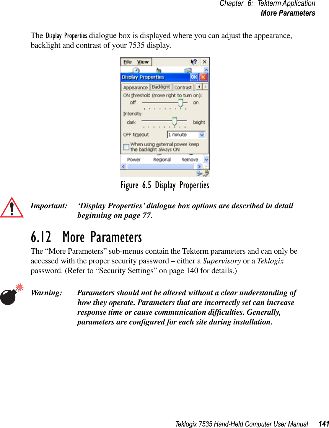 Teklogix 7535 Hand-Held Computer User Manual 141Chapter 6: Tekterm ApplicationMore ParametersThe Display Properties dialogue box is displayed where you can adjust the appearance, backlight and contrast of your 7535 display.Figure 6.5 Display PropertiesImportant: ‘Display Properties’ dialogue box options are described in detail beginning on page 77.6.12  More ParametersThe “More Parameters” sub-menus contain the Tekterm parameters and can only be accessed with the proper security password – either a Supervisory or a Teklogixpassword. (Refer to “Security Settings” on page 140 for details.)Warning: Parameters should not be altered without a clear understanding of how they operate. Parameters that are incorrectly set can increase response time or cause communication difﬁculties. Generally, parameters are conﬁgured for each site during installation.