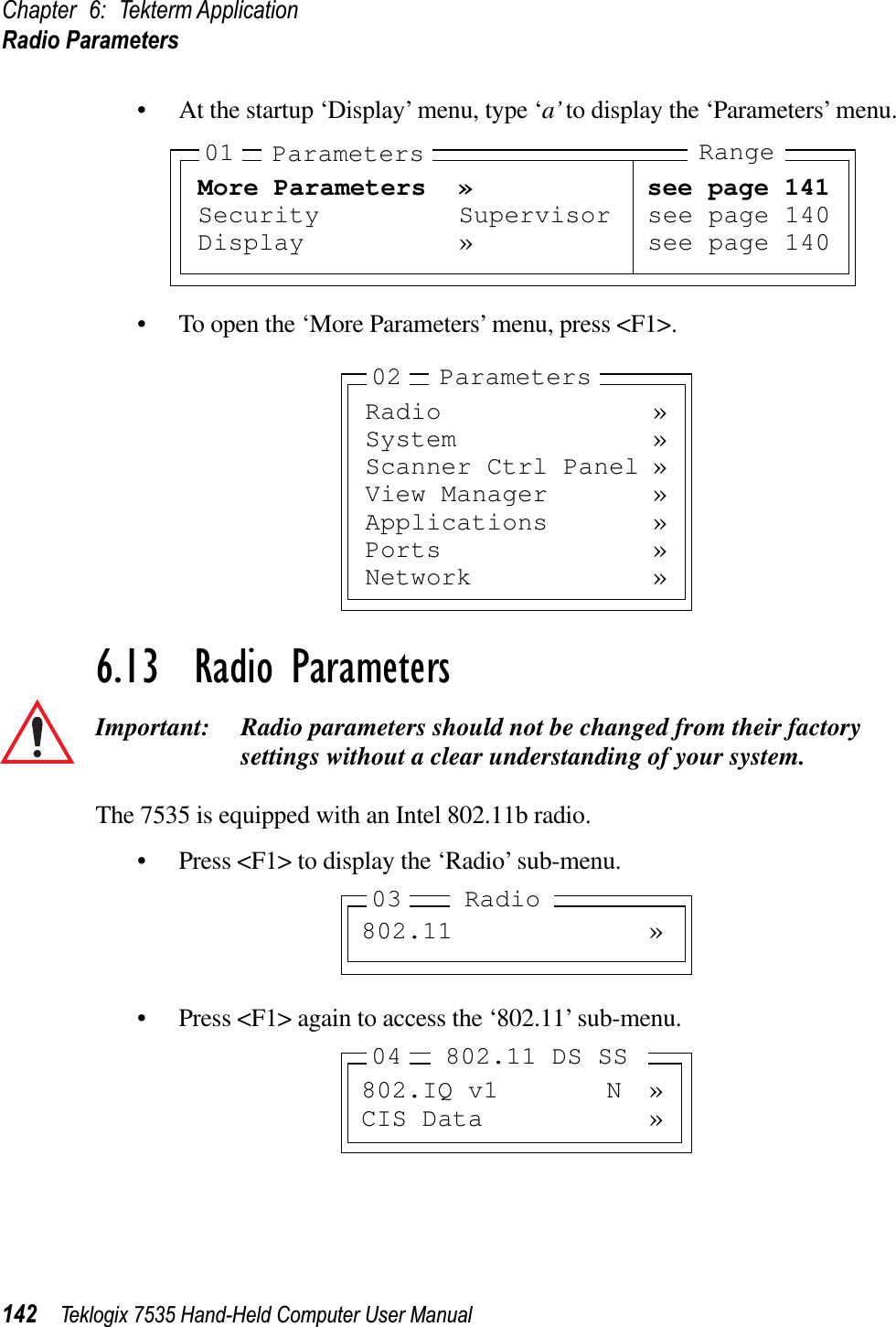 Chapter 6: Tekterm ApplicationRadio Parameters142 Teklogix 7535 Hand-Held Computer User Manual• At the startup ‘Display’ menu, type ‘a’ to display the ‘Parameters’ menu.• To open the ‘More Parameters’ menu, press &lt;F1&gt;.6.13  Radio ParametersImportant: Radio parameters should not be changed from their factory settings without a clear understanding of your system.The 7535 is equipped with an Intel 802.11b radio.• Press &lt;F1&gt; to display the ‘Radio’ sub-menu.• Press &lt;F1&gt; again to access the ‘802.11’ sub-menu.More Parameters » see page 141Security Supervisor see page 140Display » see page 14001 Parameters RangeRadio »System »Scanner Ctrl Panel »View Manager »Applications »Ports »Network »02 Parameters802.11 »03 Radio802.IQ v1 N »CIS Data »04 802.11 DS SS