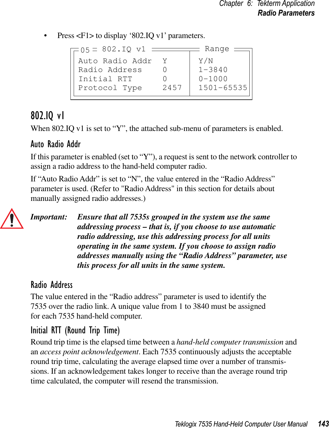 Teklogix 7535 Hand-Held Computer User Manual 143Chapter 6: Tekterm ApplicationRadio Parameters• Press &lt;F1&gt; to display ‘802.IQ v1’ parameters.802.IQ v1When 802.IQ v1 is set to “Y”, the attached sub-menu of parameters is enabled.Auto Radio AddrIf this parameter is enabled (set to “Y”), a request is sent to the network controller to assign a radio address to the hand-held computer radio. If “Auto Radio Addr” is set to “N”, the value entered in the “Radio Address” parameter is used. (Refer to &quot;Radio Address&quot; in this section for details about manually assigned radio addresses.) Important: Ensure that all 7535s grouped in the system use the same addressing process – that is, if you choose to use automatic radio addressing, use this addressing process for all units operating in the same system. If you choose to assign radio addresses manually using the “Radio Address” parameter, use this process for all units in the same system.Radio AddressThe value entered in the “Radio address” parameter is used to identify the 7535 over the radio link. A unique value from 1 to 3840 must be assigned for each 7535 hand-held computer.Initial RTT (Round Trip Time)Round trip time is the elapsed time between a hand-held computer transmission and an access point acknowledgement. Each 7535 continuously adjusts the acceptable round trip time, calculating the average elapsed time over a number of transmis-sions. If an acknowledgement takes longer to receive than the average round trip time calculated, the computer will resend the transmission. Auto Radio Addr Y Y/NRadio Address 0 1-3840Initial RTT 0 0-1000Protocol Type 2457 1501-65535Range802.IQ v105