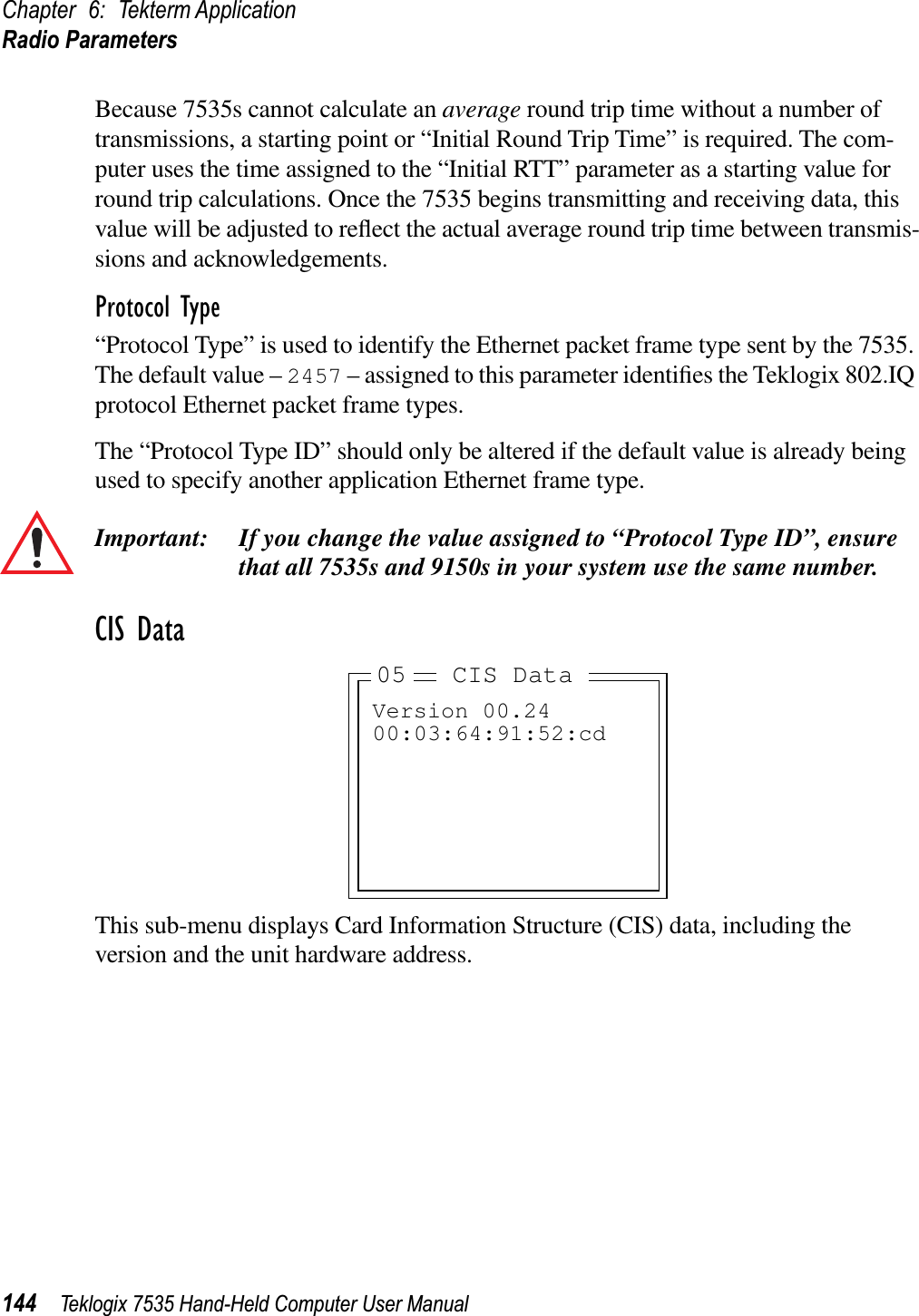 Chapter 6: Tekterm ApplicationRadio Parameters144 Teklogix 7535 Hand-Held Computer User ManualBecause 7535s cannot calculate an average round trip time without a number of transmissions, a starting point or “Initial Round Trip Time” is required. The com-puter uses the time assigned to the “Initial RTT” parameter as a starting value for round trip calculations. Once the 7535 begins transmitting and receiving data, this value will be adjusted to reﬂect the actual average round trip time between transmis-sions and acknowledgements. Protocol Type“Protocol Type” is used to identify the Ethernet packet frame type sent by the 7535. The default value – 2457 – assigned to this parameter identiﬁes the Teklogix 802.IQ protocol Ethernet packet frame types. The “Protocol Type ID” should only be altered if the default value is already being used to specify another application Ethernet frame type. Important: If you change the value assigned to “Protocol Type ID”, ensure that all 7535s and 9150s in your system use the same number. CIS DataThis sub-menu displays Card Information Structure (CIS) data, including the version and the unit hardware address.Version 00.2400:03:64:91:52:cdCIS Data0505