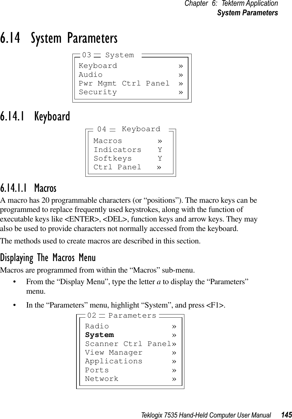 Teklogix 7535 Hand-Held Computer User Manual 145Chapter 6: Tekterm ApplicationSystem Parameters6.14  System Parameters6.14.1  Keyboard6.14.1.1 MacrosA macro has 20 programmable characters (or “positions”). The macro keys can be programmed to replace frequently used keystrokes, along with the function of executable keys like &lt;ENTER&gt;, &lt;DEL&gt;, function keys and arrow keys. They may also be used to provide characters not normally accessed from the keyboard.The methods used to create macros are described in this section.Displaying The Macros MenuMacros are programmed from within the “Macros” sub-menu. • From the “Display Menu”, type the letter a to display the “Parameters” menu.• In the “Parameters” menu, highlight “System”, and press &lt;F1&gt;.Keyboard »Audio »Pwr Mgmt Ctrl Panel »Security »03 SystemMacros »Indicators YSoftkeys YCtrl Panel »Keyboard04Radio »System »Scanner Ctrl Panel»View Manager »Applications »Ports »Network »02 Parameters