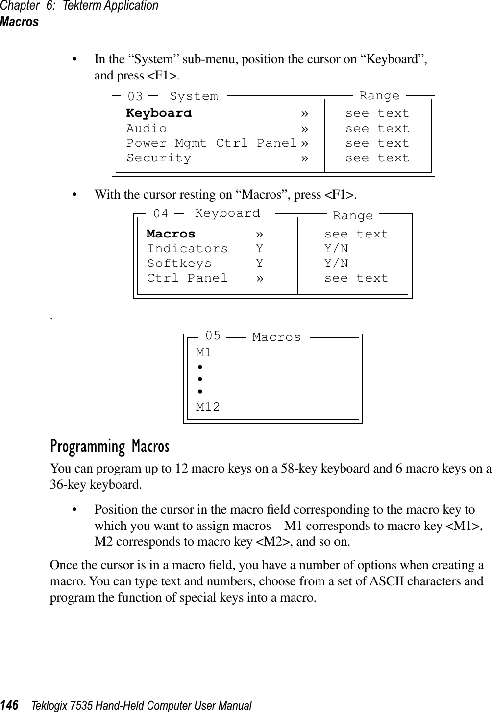 Chapter 6: Tekterm ApplicationMacros146 Teklogix 7535 Hand-Held Computer User Manual• In the “System” sub-menu, position the cursor on “Keyboard”,and press &lt;F1&gt;.• With the cursor resting on “Macros”, press &lt;F1&gt;..Programming MacrosYou can program up to 12 macro keys on a 58-key keyboard and 6 macro keys on a 36-key keyboard.• Position the cursor in the macro ﬁeld corresponding to the macro key to which you want to assign macros – M1 corresponds to macro key &lt;M1&gt;, M2 corresponds to macro key &lt;M2&gt;, and so on.Once the cursor is in a macro ﬁeld, you have a number of options when creating a macro. You can type text and numbers, choose from a set of ASCII characters and program the function of special keys into a macro.Keyboard » see textAudio » see textPower Mgmt Ctrl Panel » see textSecurity » see textSystem03 RangeMacros » see textIndicators Y Y/NSoftkeys Y Y/NCtrl Panel » see textRangeKeyboard04M1•••M12Macros05