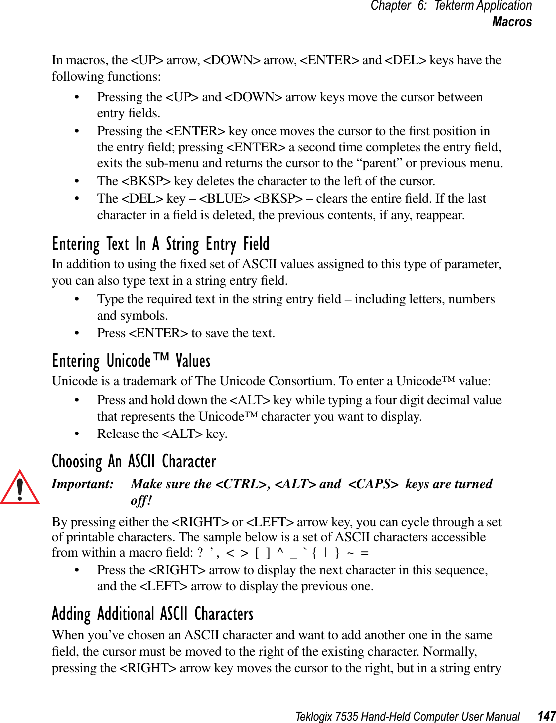 Teklogix 7535 Hand-Held Computer User Manual 147Chapter 6: Tekterm ApplicationMacrosIn macros, the &lt;UP&gt; arrow, &lt;DOWN&gt; arrow, &lt;ENTER&gt; and &lt;DEL&gt; keys have the following functions:• Pressing the &lt;UP&gt; and &lt;DOWN&gt; arrow keys move the cursor between entry ﬁelds.• Pressing the &lt;ENTER&gt; key once moves the cursor to the ﬁrst position in the entry ﬁeld; pressing &lt;ENTER&gt; a second time completes the entry ﬁeld, exits the sub-menu and returns the cursor to the “parent” or previous menu.• The &lt;BKSP&gt; key deletes the character to the left of the cursor.• The &lt;DEL&gt; key – &lt;BLUE&gt; &lt;BKSP&gt; – clears the entire ﬁeld. If the last character in a ﬁeld is deleted, the previous contents, if any, reappear.Entering Text In A String Entry FieldIn addition to using the ﬁxed set of ASCII values assigned to this type of parameter, you can also type text in a string entry ﬁeld.• Type the required text in the string entry ﬁeld – including letters, numbers and symbols.• Press &lt;ENTER&gt; to save the text.Entering Unicode™ ValuesUnicode is a trademark of The Unicode Consortium. To enter a Unicode™ value:• Press and hold down the &lt;ALT&gt; key while typing a four digit decimal value that represents the Unicode™ character you want to display.• Release the &lt;ALT&gt; key.Choosing An ASCII CharacterImportant: Make sure the &lt;CTRL&gt;, &lt;ALT&gt; and &lt;CAPS&gt; keys are turned off!By pressing either the &lt;RIGHT&gt; or &lt;LEFT&gt; arrow key, you can cycle through a set of printable characters. The sample below is a set of ASCII characters accessible from within a macro ﬁeld: ?  ’ ,  &lt;  &gt;  [  ]  ^  _  ` {  |  }  ~  =• Press the &lt;RIGHT&gt; arrow to display the next character in this sequence, and the &lt;LEFT&gt; arrow to display the previous one.Adding Additional ASCII CharactersWhen you’ve chosen an ASCII character and want to add another one in the same ﬁeld, the cursor must be moved to the right of the existing character. Normally, pressing the &lt;RIGHT&gt; arrow key moves the cursor to the right, but in a string entry 