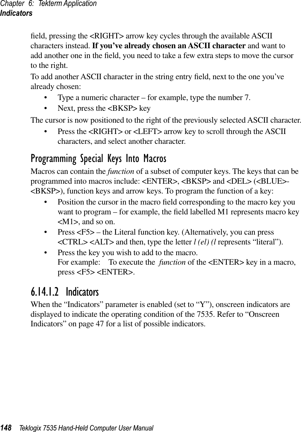 Chapter 6: Tekterm ApplicationIndicators148 Teklogix 7535 Hand-Held Computer User Manualﬁeld, pressing the &lt;RIGHT&gt; arrow key cycles through the available ASCII characters instead. If you’ve already chosen an ASCII character and want to add another one in the ﬁeld, you need to take a few extra steps to move the cursor to the right.To add another ASCII character in the string entry ﬁeld, next to the one you’ve already chosen:• Type a numeric character – for example, type the number 7.• Next, press the &lt;BKSP&gt; keyThe cursor is now positioned to the right of the previously selected ASCII character.• Press the &lt;RIGHT&gt; or &lt;LEFT&gt; arrow key to scroll through the ASCII characters, and select another character.Programming Special Keys Into MacrosMacros can contain the function of a subset of computer keys. The keys that can be programmed into macros include: &lt;ENTER&gt;, &lt;BKSP&gt; and &lt;DEL&gt; (&lt;BLUE&gt;-&lt;BKSP&gt;), function keys and arrow keys. To program the function of a key:• Position the cursor in the macro ﬁeld corresponding to the macro key you want to program – for example, the ﬁeld labelled M1 represents macro key &lt;M1&gt;, and so on. • Press &lt;F5&gt; – the Literal function key. (Alternatively, you can press &lt;CTRL&gt; &lt;ALT&gt; and then, type the letter l (el) (l represents “literal”).• Press the key you wish to add to the macro.For example: To execute the function of the &lt;ENTER&gt; key in a macro,press &lt;F5&gt; &lt;ENTER&gt;.6.14.1.2 IndicatorsWhen the “Indicators” parameter is enabled (set to “Y”), onscreen indicators are displayed to indicate the operating condition of the 7535. Refer to “Onscreen Indicators” on page 47 for a list of possible indicators.