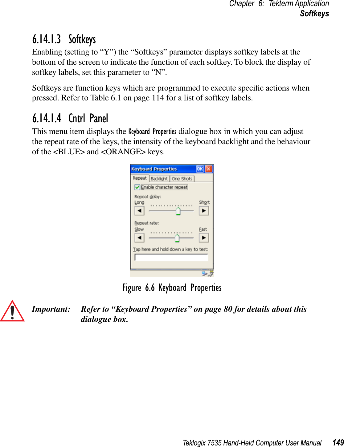 Teklogix 7535 Hand-Held Computer User Manual 149Chapter 6: Tekterm ApplicationSoftkeys6.14.1.3 SoftkeysEnabling (setting to “Y”) the “Softkeys” parameter displays softkey labels at the bottom of the screen to indicate the function of each softkey. To block the display of softkey labels, set this parameter to “N”.Softkeys are function keys which are programmed to execute speciﬁc actions when pressed. Refer to Table 6.1 on page 114 for a list of softkey labels.6.14.1.4 Cntrl PanelThis menu item displays the Keyboard Properties dialogue box in which you can adjust the repeat rate of the keys, the intensity of the keyboard backlight and the behaviour of the &lt;BLUE&gt; and &lt;ORANGE&gt; keys.Figure 6.6 Keyboard PropertiesImportant: Refer to “Keyboard Properties” on page 80 for details about this dialogue box.