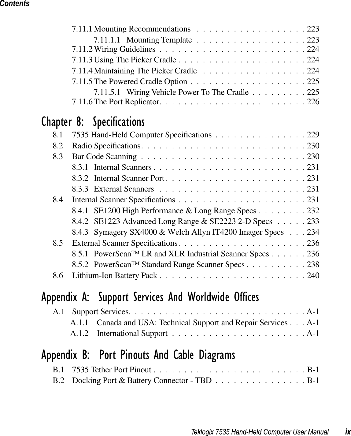 Teklogix 7535 Hand-Held Computer User Manual ixContents7.11.1 Mounting Recommendations ..................2237.11.1.1 Mounting Template ..................2237.11.2 Wiring Guidelines ........................2247.11.3 Using The Picker Cradle .....................2247.11.4 Maintaining The Picker Cradle .................2247.11.5 The Powered Cradle Option ...................2257.11.5.1 Wiring Vehicle Power To The Cradle .........2257.11.6 The Port Replicator........................226Chapter 8:  Specifications8.1 7535 Hand-Held Computer Speciﬁcations...............2298.2 Radio Speciﬁcations...........................2308.3 Bar Code Scanning ...........................2308.3.1 Internal Scanners .........................2318.3.2 Internal Scanner Port .......................2318.3.3 External Scanners ........................2318.4 Internal Scanner Speciﬁcations.....................2318.4.1 SE1200 High Performance &amp; Long Range Specs ........2328.4.2 SE1223 Advanced Long Range &amp; SE2223 2-D Specs .....2338.4.3 Symagery SX4000 &amp; Welch Allyn IT4200 Imager Specs . . . 2348.5 External Scanner Speciﬁcations.....................2368.5.1 PowerScan™ LR and XLR Industrial Scanner Specs ......2368.5.2 PowerScan™ Standard Range Scanner Specs ..........2388.6 Lithium-Ion Battery Pack ........................240Appendix A:  Support Services And Worldwide OfficesA.1 Support Services.............................A-1A.1.1 Canada and USA: Technical Support and Repair Services . . . A-1A.1.2 International Support ......................A-1Appendix B:  Port Pinouts And Cable DiagramsB.1 7535 Tether Port Pinout .........................B-1B.2 Docking Port &amp; Battery Connector - TBD ...............B-1