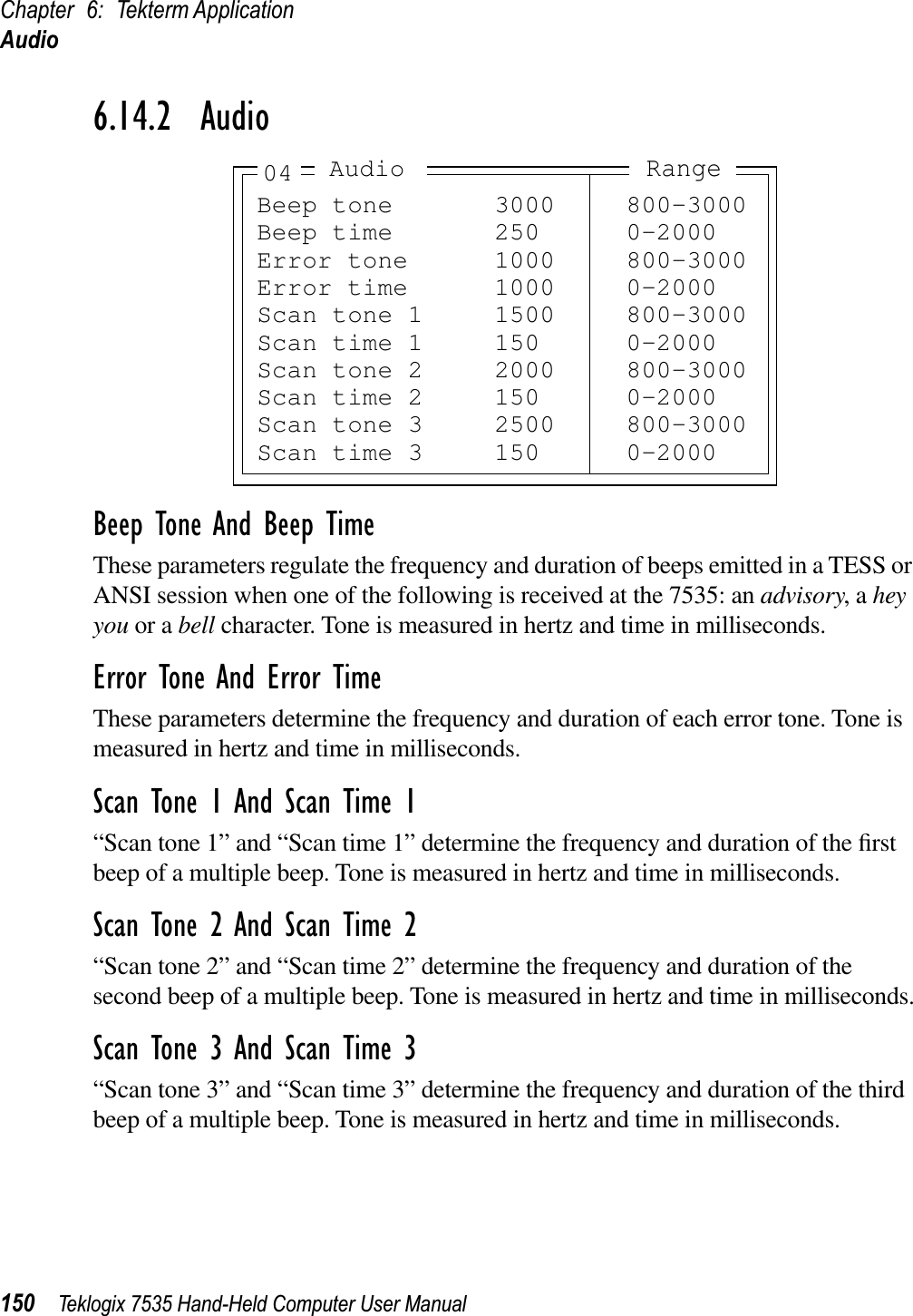 Chapter 6: Tekterm ApplicationAudio150 Teklogix 7535 Hand-Held Computer User Manual6.14.2  AudioBeep Tone And Beep TimeThese parameters regulate the frequency and duration of beeps emitted in a TESS or ANSI session when one of the following is received at the 7535: an advisory, a hey you or a bell character. Tone is measured in hertz and time in milliseconds.Error Tone And Error TimeThese parameters determine the frequency and duration of each error tone. Tone is measured in hertz and time in milliseconds.Scan Tone 1 And Scan Time 1“Scan tone 1” and “Scan time 1” determine the frequency and duration of the ﬁrst beep of a multiple beep. Tone is measured in hertz and time in milliseconds.Scan Tone 2 And Scan Time 2“Scan tone 2” and “Scan time 2” determine the frequency and duration of the second beep of a multiple beep. Tone is measured in hertz and time in milliseconds.Scan Tone 3 And Scan Time 3“Scan tone 3” and “Scan time 3” determine the frequency and duration of the third beep of a multiple beep. Tone is measured in hertz and time in milliseconds.Beep tone 3000 800-3000Beep time 250 0-2000Error tone 1000 800-3000Error time 1000 0-2000Scan tone 1 1500 800-3000Scan time 1 150 0-2000Scan tone 2 2000 800-3000Scan time 2 150 0-2000Scan tone 3 2500 800-3000Scan time 3 150 0-2000RangeAudio04