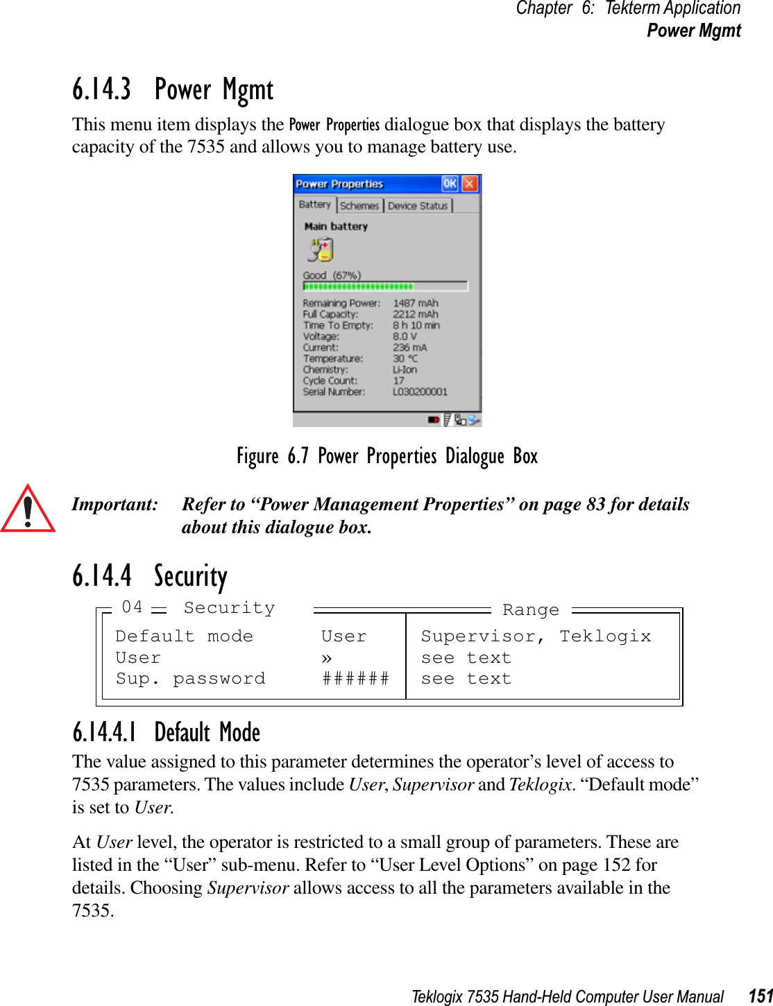 Teklogix 7535 Hand-Held Computer User Manual 151Chapter 6: Tekterm ApplicationPower Mgmt6.14.3  Power MgmtThis menu item displays the Power Properties dialogue box that displays the battery capacity of the 7535 and allows you to manage battery use.Figure 6.7 Power Properties Dialogue BoxImportant: Refer to “Power Management Properties” on page 83 for details about this dialogue box.6.14.4  Security6.14.4.1 Default ModeThe value assigned to this parameter determines the operator’s level of access to 7535 parameters. The values include User,Supervisor and Teklogix. “Default mode” is set to User.At User level, the operator is restricted to a small group of parameters. These are listed in the “User” sub-menu. Refer to “User Level Options” on page 152 for details. Choosing Supervisor allows access to all the parameters available in the 7535.Default mode User Supervisor, TeklogixUser » see textSup. password ###### see textSecurity04 Range