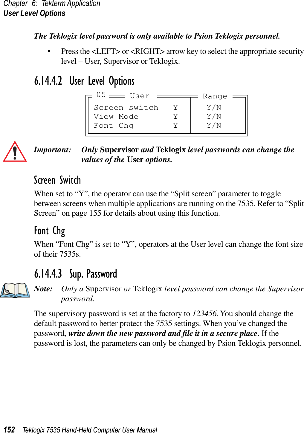 Chapter 6: Tekterm ApplicationUser Level Options152 Teklogix 7535 Hand-Held Computer User ManualThe Teklogix level password is only available to Psion Teklogix personnel.• Press the &lt;LEFT&gt; or &lt;RIGHT&gt; arrow key to select the appropriate security level – User, Supervisor or Teklogix.6.14.4.2 User Level OptionsImportant: Only Supervisor and Teklogix level passwords can change the values of the User options.Screen SwitchWhen set to “Y”, the operator can use the “Split screen” parameter to toggle between screens when multiple applications are running on the 7535. Refer to “Split Screen” on page 155 for details about using this function.Font ChgWhen “Font Chg” is set to “Y”, operators at the User level can change the font size of their 7535s. 6.14.4.3 Sup. PasswordNote: Only a Supervisor or Teklogix level password can change the Supervisor password.The supervisory password is set at the factory to 123456. You should change the default password to better protect the 7535 settings. When you’ve changed the password, write down the new password and ﬁle it in a secure place. If the password is lost, the parameters can only be changed by Psion Teklogix personnel.Screen switch Y Y/NView Mode Y Y/NFont Chg Y Y/NUser05 Range