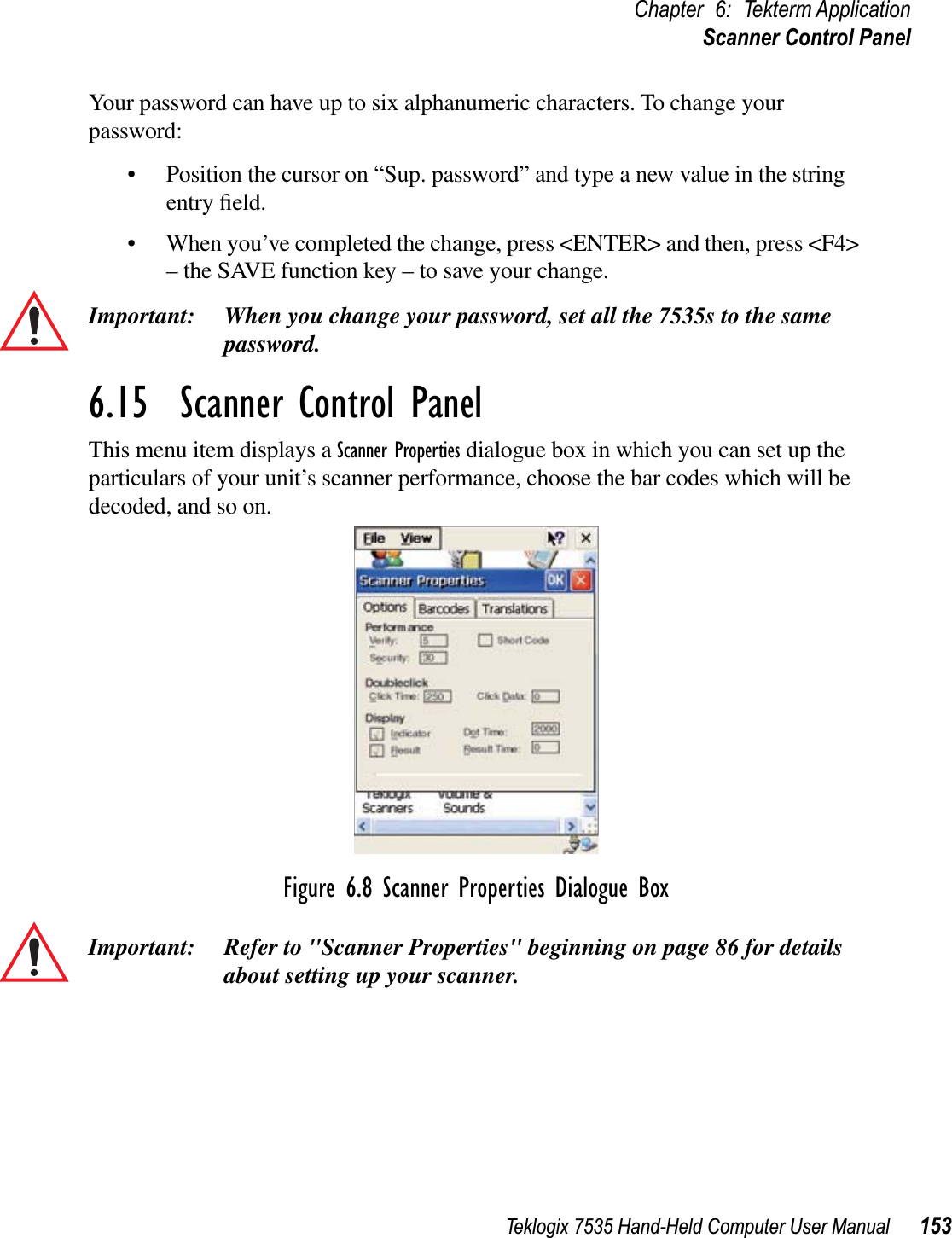 Teklogix 7535 Hand-Held Computer User Manual 153Chapter 6: Tekterm ApplicationScanner Control PanelYour password can have up to six alphanumeric characters. To change your password:• Position the cursor on “Sup. password” and type a new value in the string entry ﬁeld. • When you’ve completed the change, press &lt;ENTER&gt; and then, press &lt;F4&gt; – the SAVE function key – to save your change.Important: When you change your password, set all the 7535s to the same password.6.15  Scanner Control PanelThis menu item displays a Scanner Properties dialogue box in which you can set up the particulars of your unit’s scanner performance, choose the bar codes which will be decoded, and so on.Figure 6.8 Scanner Properties Dialogue BoxImportant: Refer to &quot;Scanner Properties&quot; beginning on page 86 for details about setting up your scanner.