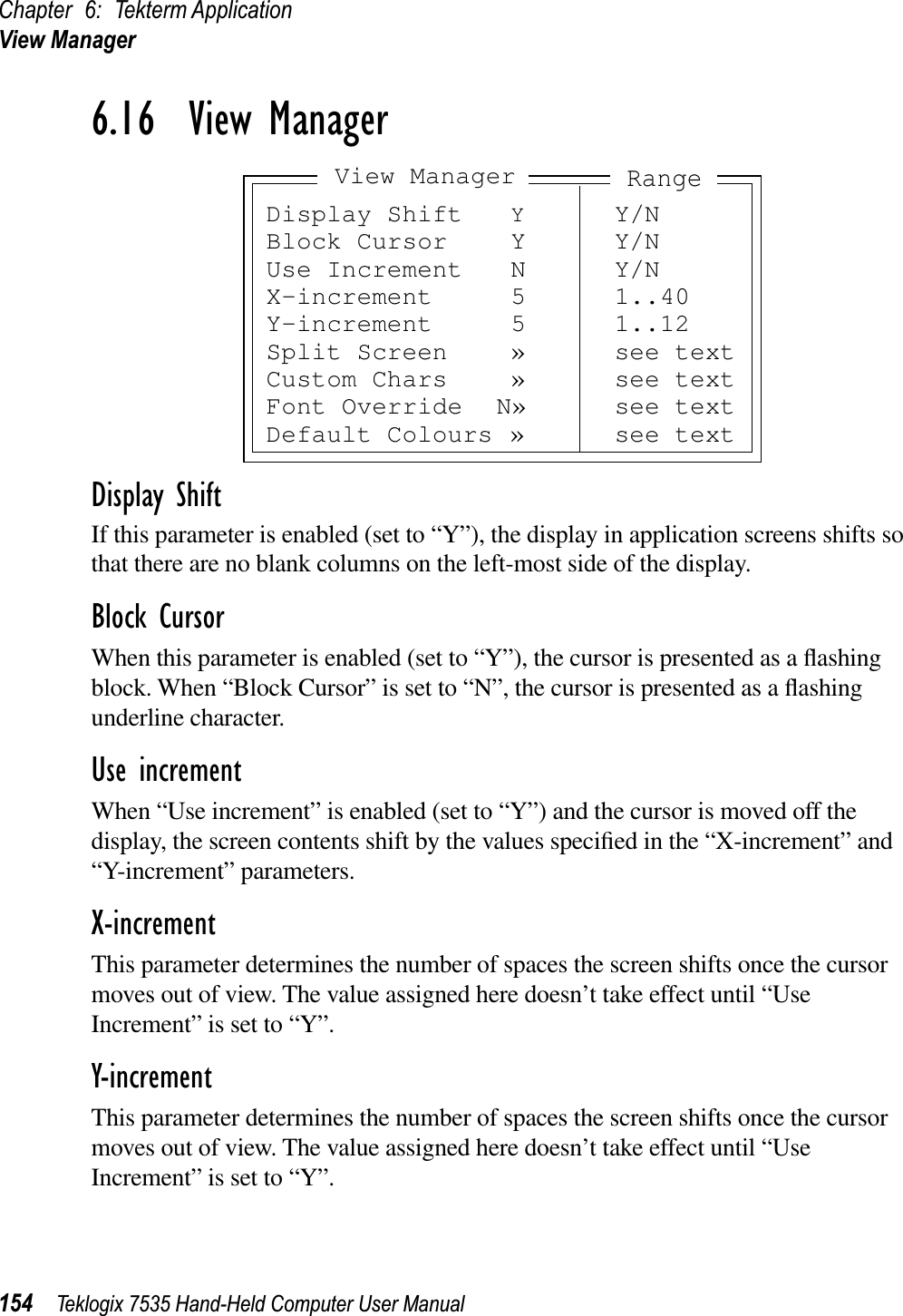 Chapter 6: Tekterm ApplicationView Manager154 Teklogix 7535 Hand-Held Computer User Manual6.16  View ManagerDisplay ShiftIf this parameter is enabled (set to “Y”), the display in application screens shifts so that there are no blank columns on the left-most side of the display.Block CursorWhen this parameter is enabled (set to “Y”), the cursor is presented as a ﬂashing block. When “Block Cursor” is set to “N”, the cursor is presented as a ﬂashing underline character.Use incrementWhen “Use increment” is enabled (set to “Y”) and the cursor is moved off the display, the screen contents shift by the values speciﬁed in the “X-increment” and “Y-increment” parameters.X-incrementThis parameter determines the number of spaces the screen shifts once the cursor moves out of view. The value assigned here doesn’t take effect until “Use Increment” is set to “Y”.Y-incrementThis parameter determines the number of spaces the screen shifts once the cursor moves out of view. The value assigned here doesn’t take effect until “Use Increment” is set to “Y”.Display Shift YY/NBlock Cursor Y Y/NUse Increment N Y/NX-increment 5 1..40Y-increment 5 1..12Split Screen » see textCustom Chars » see textFont Override N» see textDefault Colours » see textView ManagerRange