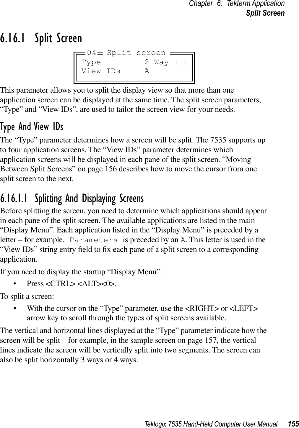 Teklogix 7535 Hand-Held Computer User Manual 155Chapter 6: Tekterm ApplicationSplit Screen6.16.1  Split ScreenThis parameter allows you to split the display view so that more than one application screen can be displayed at the same time. The split screen parameters, “Type” and “View IDs”, are used to tailor the screen view for your needs. Type And View IDsThe “Type” parameter determines how a screen will be split. The 7535 supports up to four application screens. The “View IDs” parameter determines which application screens will be displayed in each pane of the split screen. “Moving Between Split Screens” on page 156 describes how to move the cursor from one split screen to the next.6.16.1.1 Splitting And Displaying ScreensBefore splitting the screen, you need to determine which applications should appear in each pane of the split screen. The available applications are listed in the main “Display Menu”. Each application listed in the “Display Menu” is preceded by a letter – for example, Parameters is preceded by an A. This letter is used in the “View IDs” string entry ﬁeld to ﬁx each pane of a split screen to a corresponding application.If you need to display the startup “Display Menu”:• Press &lt;CTRL&gt; &lt;ALT&gt;&lt;0&gt;.To split a screen:• With the cursor on the “Type” parameter, use the &lt;RIGHT&gt; or &lt;LEFT&gt; arrow key to scroll through the types of split screens available.The vertical and horizontal lines displayed at the “Type” parameter indicate how the screen will be split – for example, in the sample screen on page 157, the vertical lines indicate the screen will be vertically split into two segments. The screen can also be split horizontally 3 ways or 4 ways.Type 2 Way |||View IDs A04 Split screen