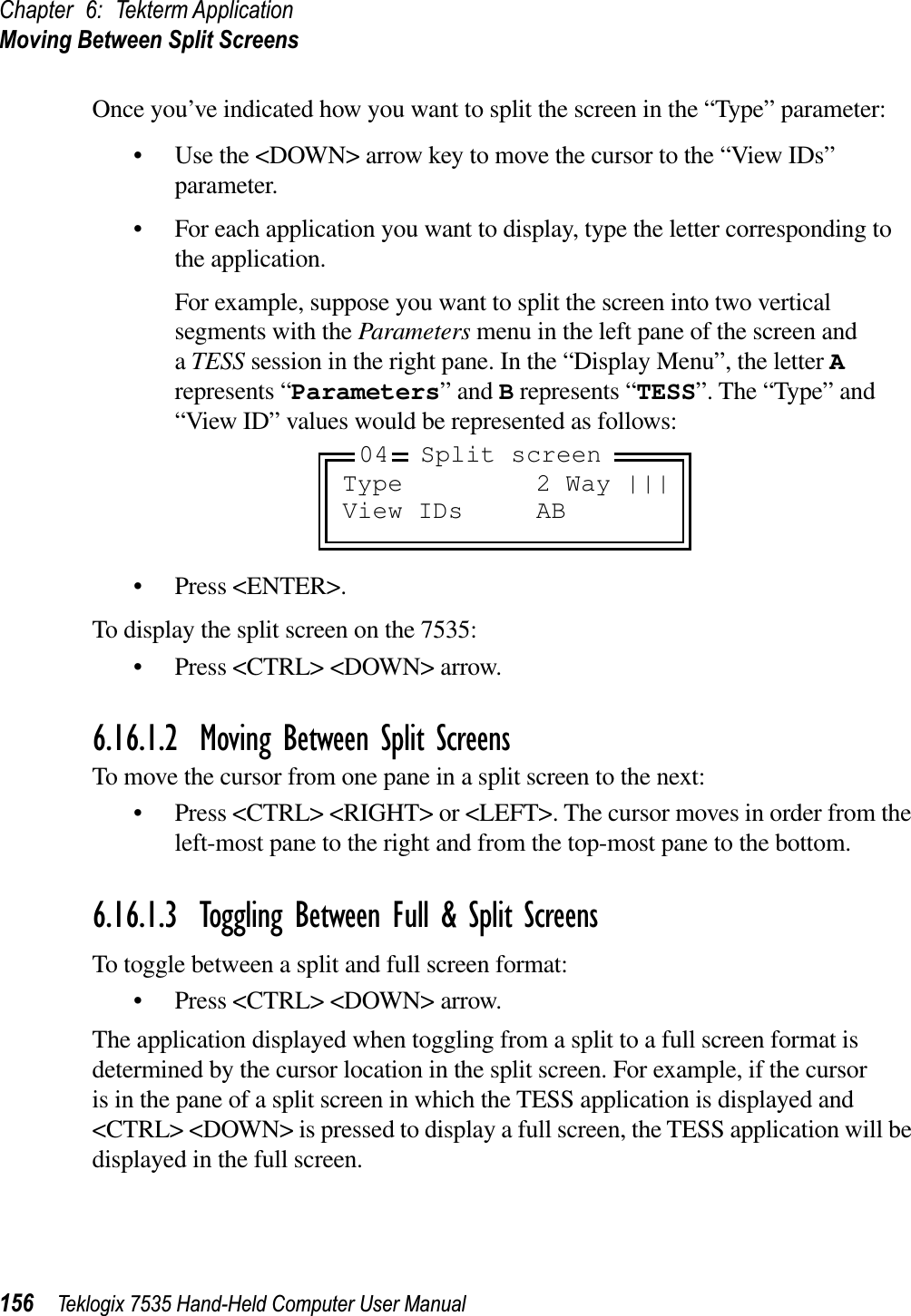 Chapter 6: Tekterm ApplicationMoving Between Split Screens156 Teklogix 7535 Hand-Held Computer User ManualOnce you’ve indicated how you want to split the screen in the “Type” parameter:• Use the &lt;DOWN&gt; arrow key to move the cursor to the “View IDs” parameter.• For each application you want to display, type the letter corresponding to the application. For example, suppose you want to split the screen into two vertical segments with the Parameters menu in the left pane of the screen and aTESS session in the right pane. In the “Display Menu”, the letter Arepresents “Parameters” and B represents “TESS”. The “Type” and “View ID” values would be represented as follows:• Press &lt;ENTER&gt;.To display the split screen on the 7535:• Press &lt;CTRL&gt; &lt;DOWN&gt; arrow.6.16.1.2 Moving Between Split ScreensTo move the cursor from one pane in a split screen to the next:• Press &lt;CTRL&gt; &lt;RIGHT&gt; or &lt;LEFT&gt;. The cursor moves in order from the left-most pane to the right and from the top-most pane to the bottom.6.16.1.3 Toggling Between Full &amp; Split ScreensTo toggle between a split and full screen format:• Press &lt;CTRL&gt; &lt;DOWN&gt; arrow.The application displayed when toggling from a split to a full screen format is determined by the cursor location in the split screen. For example, if the cursor is in the pane of a split screen in which the TESS application is displayed and &lt;CTRL&gt; &lt;DOWN&gt; is pressed to display a full screen, the TESS application will be displayed in the full screen.Type 2 Way |||View IDs AB04 Split screen