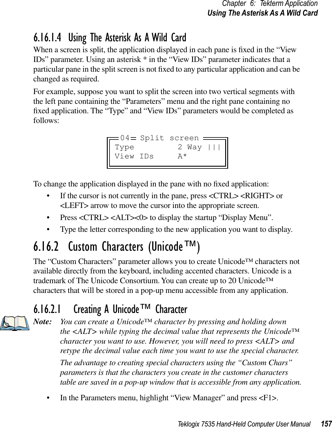 Teklogix 7535 Hand-Held Computer User Manual 157Chapter 6: Tekterm ApplicationUsing The Asterisk As A Wild Card6.16.1.4 Using The Asterisk As A Wild CardWhen a screen is split, the application displayed in each pane is ﬁxed in the “View IDs” parameter. Using an asterisk * in the “View IDs” parameter indicates that a particular pane in the split screen is not ﬁxed to any particular application and can be changed as required.For example, suppose you want to split the screen into two vertical segments with the left pane containing the “Parameters” menu and the right pane containing no ﬁxed application. The “Type” and “View IDs” parameters would be completed as follows:To change the application displayed in the pane with no ﬁxed application:• If the cursor is not currently in the pane, press &lt;CTRL&gt; &lt;RIGHT&gt; or &lt;LEFT&gt; arrow to move the cursor into the appropriate screen.• Press &lt;CTRL&gt; &lt;ALT&gt;&lt;0&gt; to display the startup “Display Menu”.• Type the letter corresponding to the new application you want to display.6.16.2  Custom Characters (Unicode™)The “Custom Characters” parameter allows you to create Unicode™ characters not available directly from the keyboard, including accented characters. Unicode is a trademark of The Unicode Consortium. You can create up to 20 Unicode™ characters that will be stored in a pop-up menu accessible from any application.6.16.2.1 Creating A Unicode™ CharacterNote: You can create a Unicode™ character by pressing and holding down the &lt;ALT&gt; while typing the decimal value that represents the Unicode™ character you want to use. However, you will need to press &lt;ALT&gt; and retype the decimal value each time you want to use the special character. The advantage to creating special characters using the “Custom Chars” parameters is that the characters you create in the customer characters table are saved in a pop-up window that is accessible from any application.• In the Parameters menu, highlight “View Manager” and press &lt;F1&gt;.Type 2 Way |||View IDs A*04 Split screen