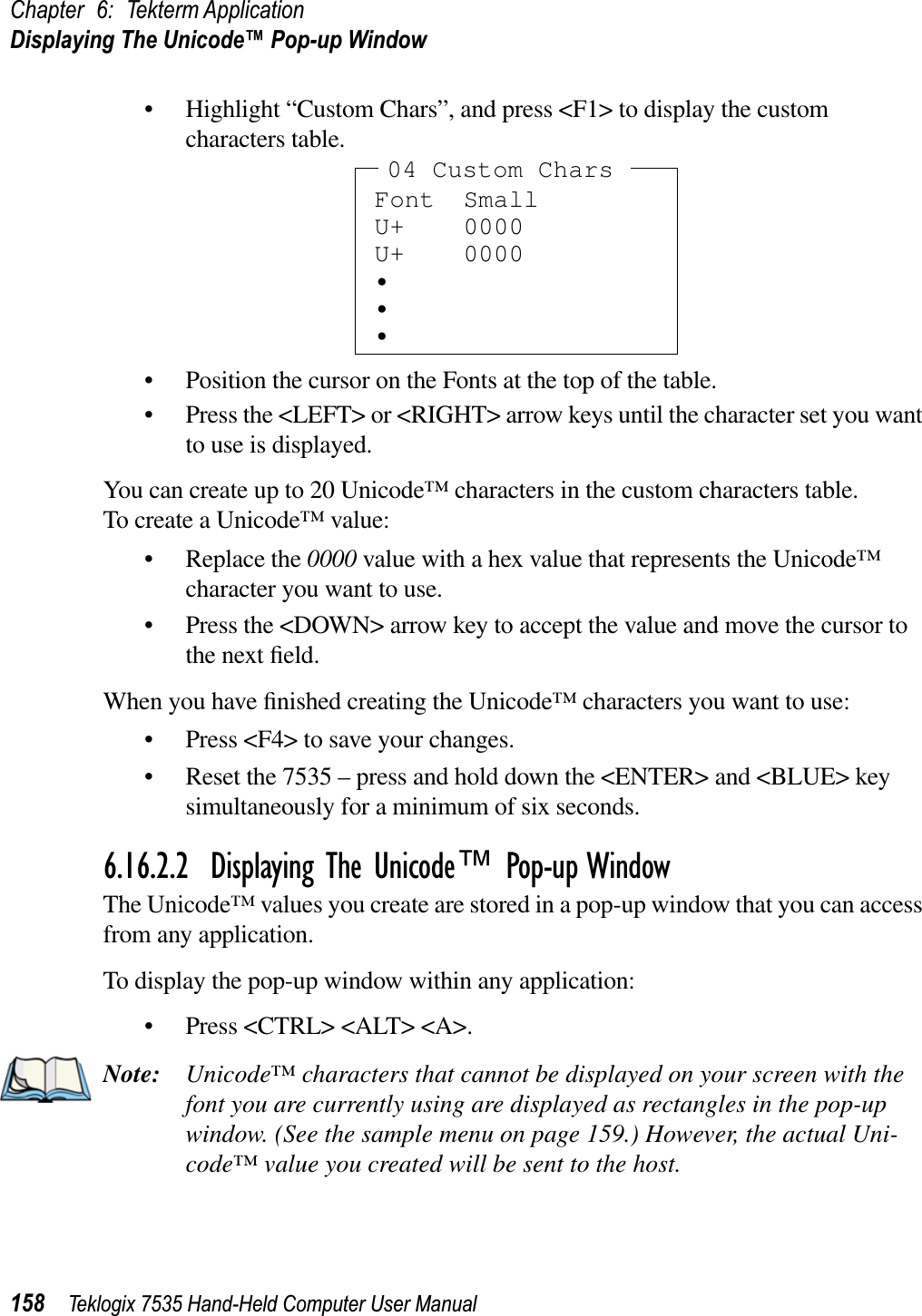 Chapter 6: Tekterm ApplicationDisplaying The Unicode™ Pop-up Window158 Teklogix 7535 Hand-Held Computer User Manual• Highlight “Custom Chars”, and press &lt;F1&gt; to display the custom characters table.• Position the cursor on the Fonts at the top of the table.• Press the &lt;LEFT&gt; or &lt;RIGHT&gt; arrow keys until the character set you want to use is displayed.You can create up to 20 Unicode™ characters in the custom characters table.To create a Unicode™ value:• Replace the 0000 value with a hex value that represents the Unicode™ character you want to use.• Press the &lt;DOWN&gt; arrow key to accept the value and move the cursor to the next ﬁeld.When you have ﬁnished creating the Unicode™ characters you want to use:• Press &lt;F4&gt; to save your changes.• Reset the 7535 – press and hold down the &lt;ENTER&gt; and &lt;BLUE&gt; key simultaneously for a minimum of six seconds.6.16.2.2 Displaying The Unicode™ Pop-up WindowThe Unicode™ values you create are stored in a pop-up window that you can access from any application.To display the pop-up window within any application:• Press &lt;CTRL&gt; &lt;ALT&gt; &lt;A&gt;.Note: Unicode™ characters that cannot be displayed on your screen with the font you are currently using are displayed as rectangles in the pop-up window. (See the sample menu on page 159.) However, the actual Uni-code™ value you created will be sent to the host.Font SmallU+ 0000U+ 0000•••04 Custom Chars