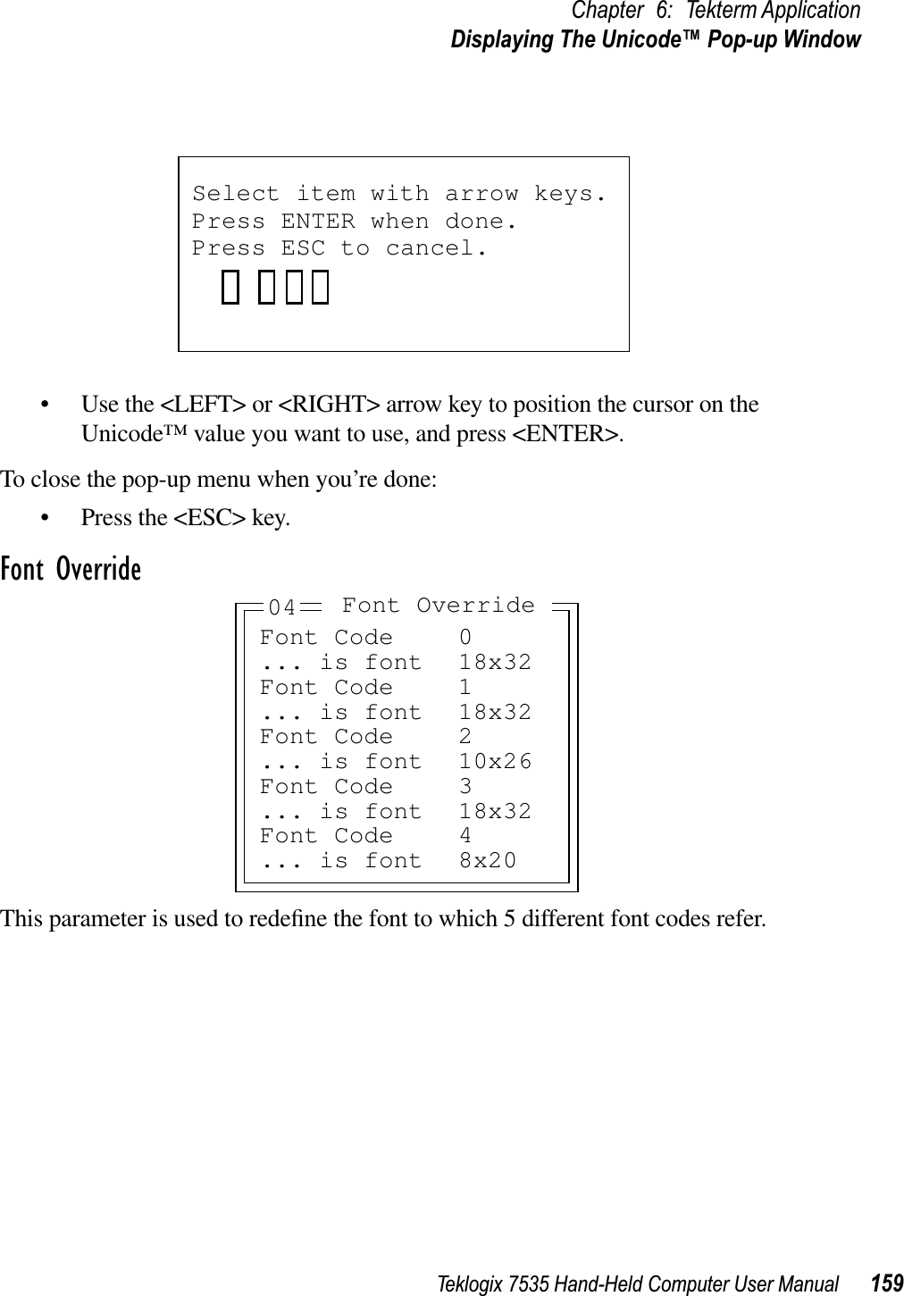 Teklogix 7535 Hand-Held Computer User Manual 159Chapter 6: Tekterm ApplicationDisplaying The Unicode™ Pop-up Window• Use the &lt;LEFT&gt; or &lt;RIGHT&gt; arrow key to position the cursor on the Unicode™ value you want to use, and press &lt;ENTER&gt;.To close the pop-up menu when you’re done:• Press the &lt;ESC&gt; key.Font OverrideThis parameter is used to redeﬁne the font to which 5 different font codes refer. Select item with arrow keys. Press ENTER when done.Press ESC to cancel.Font Code 0... is font 18x32Font Code 1... is font 18x32Font Code 2... is font 10x26Font Code 3... is font 18x32Font Code 4... is font 8x20Font Override04