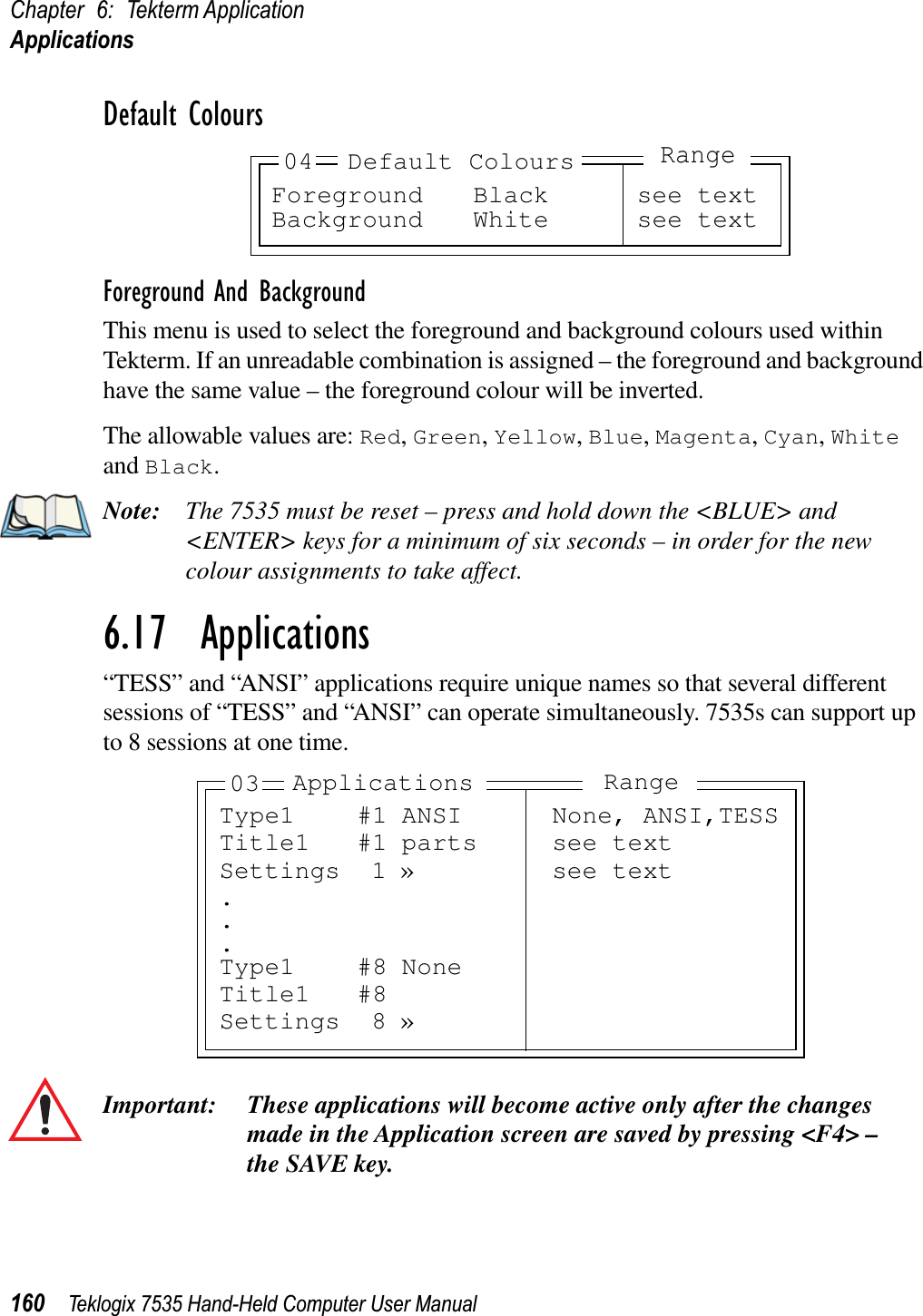 Chapter 6: Tekterm ApplicationApplications160 Teklogix 7535 Hand-Held Computer User ManualDefault ColoursForeground And BackgroundThis menu is used to select the foreground and background colours used within Tekterm. If an unreadable combination is assigned – the foreground and background have the same value – the foreground colour will be inverted.The allowable values are: Red,Green,Yellow,Blue,Magenta,Cyan,Whiteand Black.Note: The 7535 must be reset – press and hold down the &lt;BLUE&gt; and &lt;ENTER&gt; keys for a minimum of six seconds – in order for the new colour assignments to take affect.6.17  Applications“TESS” and “ANSI” applications require unique names so that several different sessions of “TESS” and “ANSI” can operate simultaneously. 7535s can support up to 8 sessions at one time.Important: These applications will become active only after the changes made in the Application screen are saved by pressing &lt;F4&gt; – the SAVE key.Foreground Black see textBackground White see text04 Default ColoursRangeType1 #1 ANSI None, ANSI,TESSTitle1 #1 parts see textSettings 1 » see text...Type1 #8 NoneTitle1 #8Settings 8 »Applications Range03