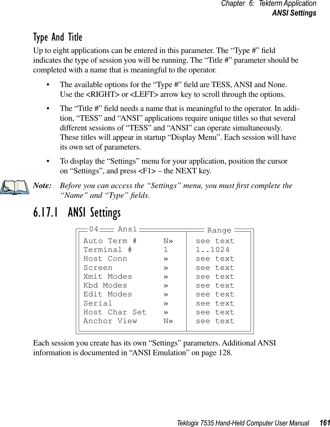 Teklogix 7535 Hand-Held Computer User Manual 161Chapter 6: Tekterm ApplicationANSI SettingsType And TitleUp to eight applications can be entered in this parameter. The “Type #” ﬁeld indicates the type of session you will be running. The “Title #” parameter should be completed with a name that is meaningful to the operator. • The available options for the “Type #” ﬁeld are TESS, ANSI and None. Use the &lt;RIGHT&gt; or &lt;LEFT&gt; arrow key to scroll through the options.• The “Title #” ﬁeld needs a name that is meaningful to the operator. In addi-tion, “TESS” and “ANSI” applications require unique titles so that several different sessions of “TESS” and “ANSI” can operate simultaneously. These titles will appear in startup “Display Menu”. Each session will have its own set of parameters. • To display the “Settings” menu for your application, position the cursor on “Settings”, and press &lt;F1&gt; – the NEXT key.Note: Before you can access the “Settings” menu, you must ﬁrst complete the “Name” and “Type” ﬁelds.6.17.1  ANSI SettingsEach session you create has its own “Settings” parameters. Additional ANSI information is documented in “ANSI Emulation” on page 128.Auto Term # N» see textTerminal # 1 1..1024Host Conn » see textScreen » see textXmit Modes » see textKbd Modes » see textEdit Modes » see textSerial » see textHost Char Set » see textAnchor View N» see textAnsi Range04