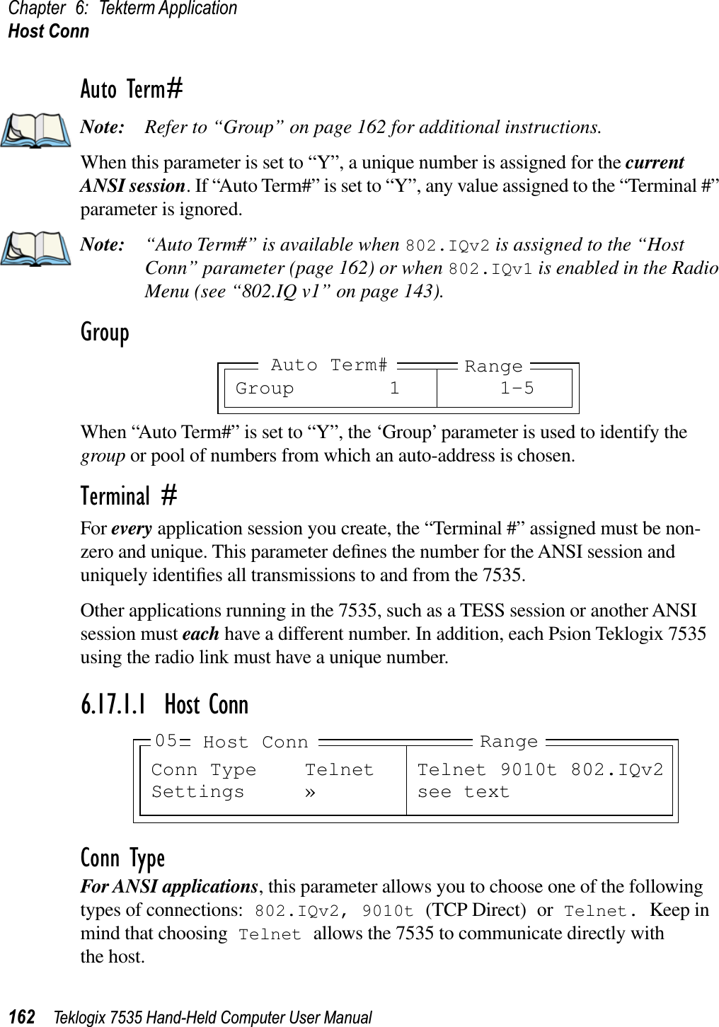 Chapter 6: Tekterm ApplicationHost Conn162 Teklogix 7535 Hand-Held Computer User ManualAuto Term#Note: Refer to “Group” on page 162 for additional instructions.When this parameter is set to “Y”, a unique number is assigned for the currentANSI session. If “Auto Term#” is set to “Y”, any value assigned to the “Terminal #” parameter is ignored.Note: “Auto Term#” is available when 802.IQv2 is assigned to the “Host Conn” parameter (page 162) or when 802.IQv1 is enabled in the Radio Menu (see “802.IQ v1” on page 143).GroupWhen “Auto Term#” is set to “Y”, the ‘Group’ parameter is used to identify the group or pool of numbers from which an auto-address is chosen.Terminal #For every application session you create, the “Terminal #” assigned must be non-zero and unique. This parameter deﬁnes the number for the ANSI session and uniquely identiﬁes all transmissions to and from the 7535.Other applications running in the 7535, such as a TESS session or another ANSI session must each have a different number. In addition, each Psion Teklogix 7535 using the radio link must have a unique number.6.17.1.1 Host ConnConn TypeFor ANSI applications, this parameter allows you to choose one of the following types of connections: 802.IQv2, 9010t (TCP Direct) or Telnet. Keep in mind that choosing Telnet allows the 7535 to communicate directly with the host.Group 1 1-5RangeAuto Term#Conn Type Telnet Telnet 9010t 802.IQv2Settings » see textRangeHost Conn05