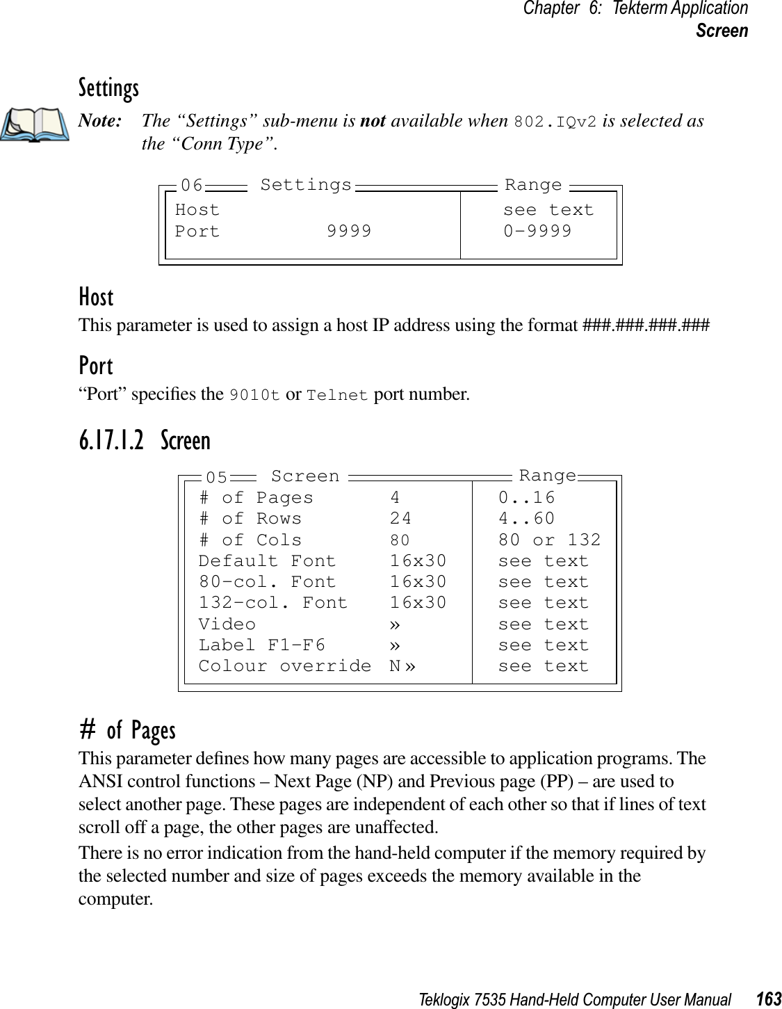 Teklogix 7535 Hand-Held Computer User Manual 163Chapter 6: Tekterm ApplicationScreenSettingsNote: The “Settings” sub-menu is not available when 802.IQv2 is selected as the “Conn Type”.HostThis parameter is used to assign a host IP address using the format ###.###.###.###Port“Port” speciﬁes the 9010t or Telnet port number.6.17.1.2 Screen# of PagesThis parameter deﬁnes how many pages are accessible to application programs. The ANSI control functions – Next Page (NP) and Previous page (PP) – are used to select another page. These pages are independent of each other so that if lines of text scroll off a page, the other pages are unaffected.There is no error indication from the hand-held computer if the memory required by the selected number and size of pages exceeds the memory available in the computer.Host see textPort 9999 0-9999RangeSettings06# of Pages 4 0..16# of Rows 24 4..60# of Cols 80 80 or 132Default Font 16x30 see text80-col. Font 16x30 see text132-col. Font 16x30 see textVideo » see textLabel F1-F6 » see textColour override N » see textRangeScreen05