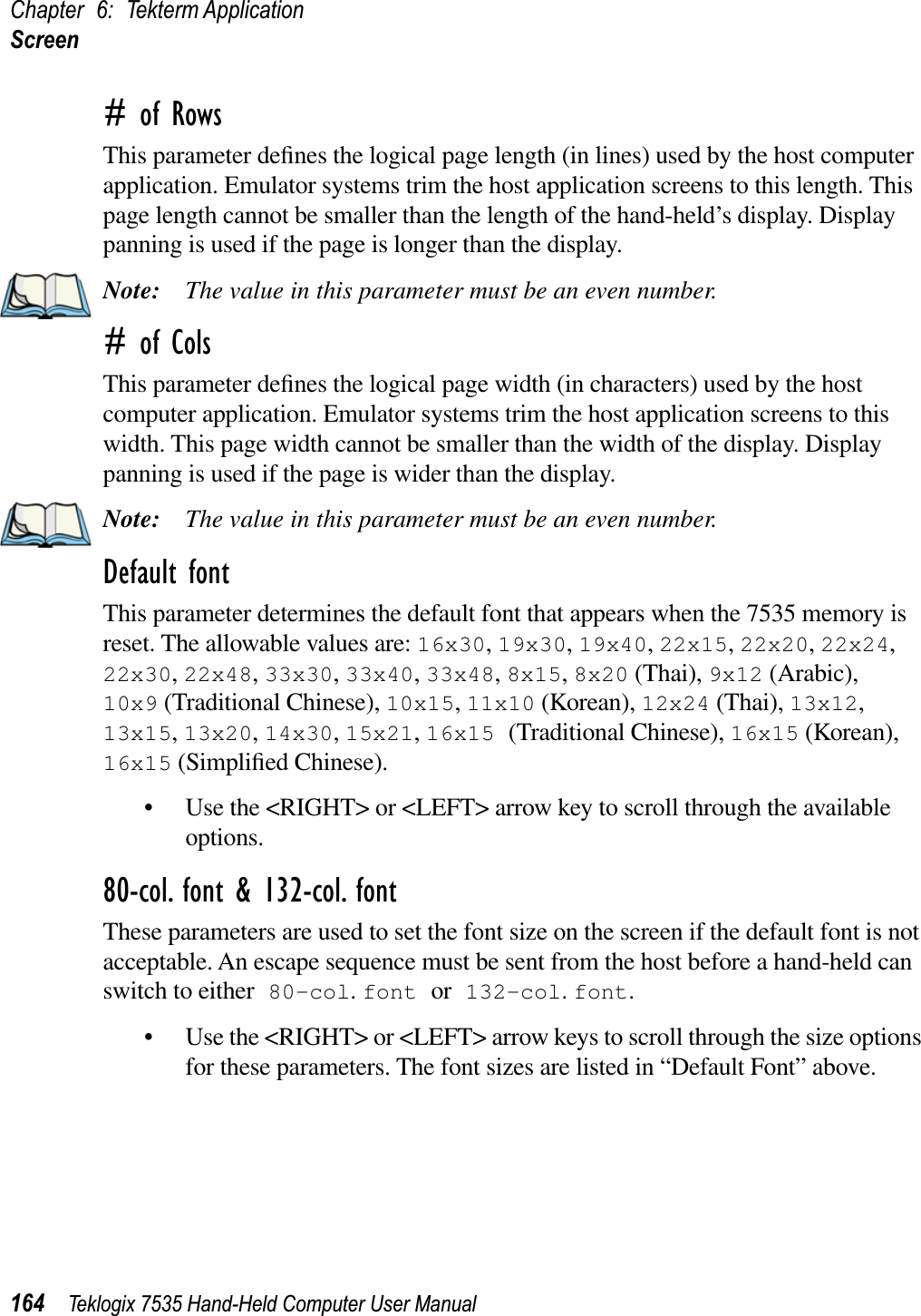 Chapter 6: Tekterm ApplicationScreen164 Teklogix 7535 Hand-Held Computer User Manual# of RowsThis parameter deﬁnes the logical page length (in lines) used by the host computer application. Emulator systems trim the host application screens to this length. This page length cannot be smaller than the length of the hand-held’s display. Display panning is used if the page is longer than the display.Note: The value in this parameter must be an even number.# of ColsThis parameter deﬁnes the logical page width (in characters) used by the host computer application. Emulator systems trim the host application screens to this width. This page width cannot be smaller than the width of the display. Display panning is used if the page is wider than the display.Note: The value in this parameter must be an even number.Default fontThis parameter determines the default font that appears when the 7535 memory is reset. The allowable values are: 16x30,19x30,19x40,22x15,22x20,22x24,22x30,22x48,33x30,33x40,33x48,8x15,8x20 (Thai), 9x12 (Arabic), 10x9 (Traditional Chinese), 10x15,11x10 (Korean), 12x24 (Thai), 13x12,13x15,13x20,14x30,15x21,16x15 (Traditional Chinese), 16x15 (Korean), 16x15 (Simpliﬁed Chinese).• Use the &lt;RIGHT&gt; or &lt;LEFT&gt; arrow key to scroll through the available options.80-col. font &amp; 132-col. fontThese parameters are used to set the font size on the screen if the default font is not acceptable. An escape sequence must be sent from the host before a hand-held can switch to either 80-col.font or 132-col.font.• Use the &lt;RIGHT&gt; or &lt;LEFT&gt; arrow keys to scroll through the size options for these parameters. The font sizes are listed in “Default Font” above.