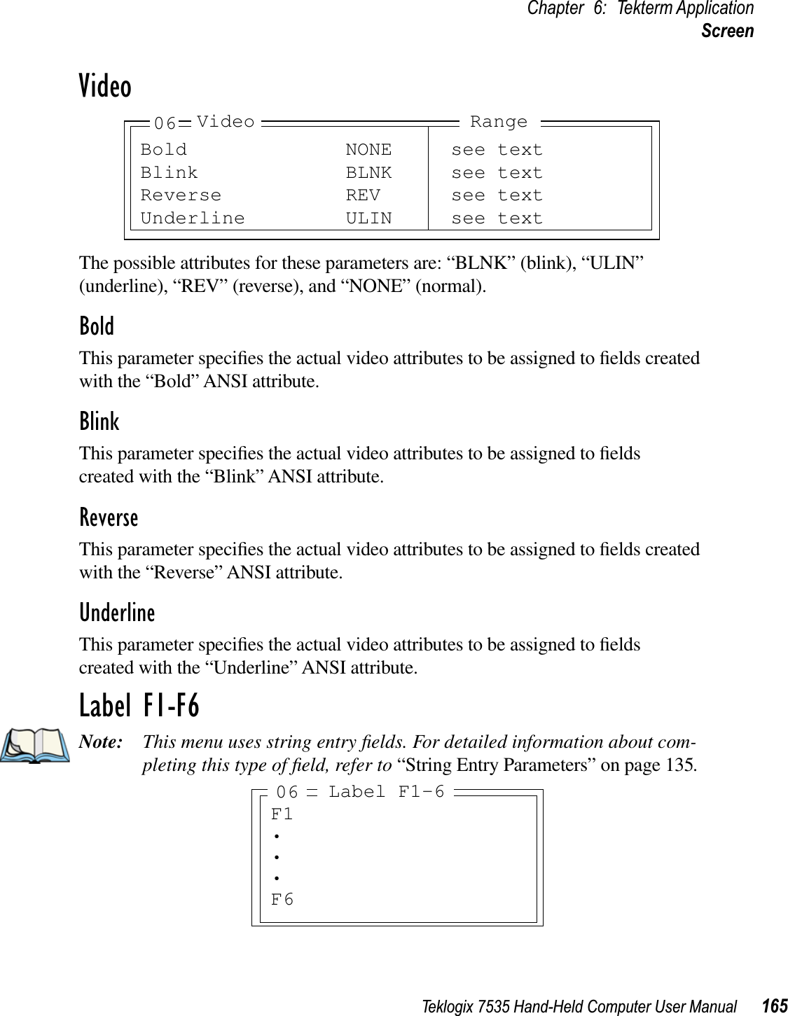 Teklogix 7535 Hand-Held Computer User Manual 165Chapter 6: Tekterm ApplicationScreenVideoThe possible attributes for these parameters are: “BLNK” (blink), “ULIN” (underline), “REV” (reverse), and “NONE” (normal).BoldThis parameter speciﬁes the actual video attributes to be assigned to ﬁelds created with the “Bold” ANSI attribute.BlinkThis parameter speciﬁes the actual video attributes to be assigned to ﬁelds created with the “Blink” ANSI attribute.ReverseThis parameter speciﬁes the actual video attributes to be assigned to ﬁelds created with the “Reverse” ANSI attribute.UnderlineThis parameter speciﬁes the actual video attributes to be assigned to ﬁelds created with the “Underline” ANSI attribute.Label F1-F6Note: This menu uses string entry ﬁelds. For detailed information about com-pleting this type of ﬁeld, refer to “String Entry Parameters” on page 135.Bold NONE see textBlink BLNK see textReverse REV see textUnderline ULIN see text06 Video RangeF1•••F6Label F1-606