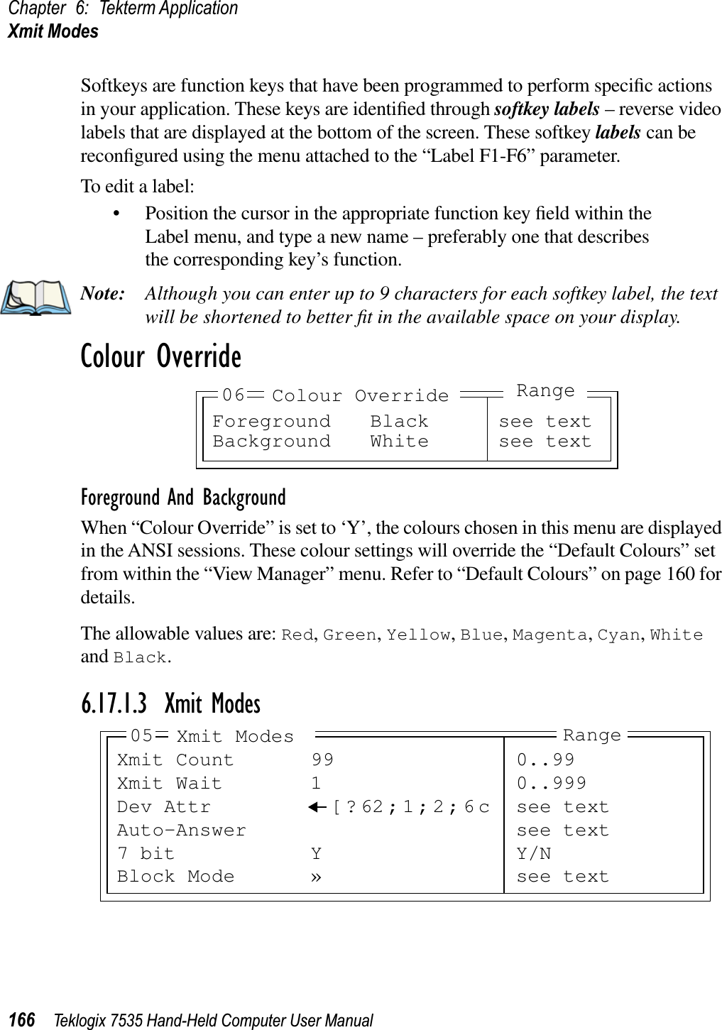 Chapter 6: Tekterm ApplicationXmit Modes166 Teklogix 7535 Hand-Held Computer User ManualSoftkeys are function keys that have been programmed to perform speciﬁc actions in your application. These keys are identiﬁed through softkey labels – reverse video labels that are displayed at the bottom of the screen. These softkey labels can be reconﬁgured using the menu attached to the “Label F1-F6” parameter.To edit a label:• Position the cursor in the appropriate function key ﬁeld within the Label menu, and type a new name – preferably one that describes the corresponding key’s function.Note: Although you can enter up to 9 characters for each softkey label, the text will be shortened to better ﬁt in the available space on your display.Colour OverrideForeground And BackgroundWhen “Colour Override” is set to ‘Y’, the colours chosen in this menu are displayed in the ANSI sessions. These colour settings will override the “Default Colours” set from within the “View Manager” menu. Refer to “Default Colours” on page 160 for details.The allowable values are: Red,Green,Yellow,Blue,Magenta,Cyan,Whiteand Black.6.17.1.3 Xmit ModesForeground Black see textBackground White see text06 Colour OverrideRangeXmit Count 99 0..99Xmit Wait 1 0..999Dev Attr [ ? 62;1;2;6c see textAuto-Answer see text7 bit Y Y/NBlock Mode » see text05 Xmit Modes Range