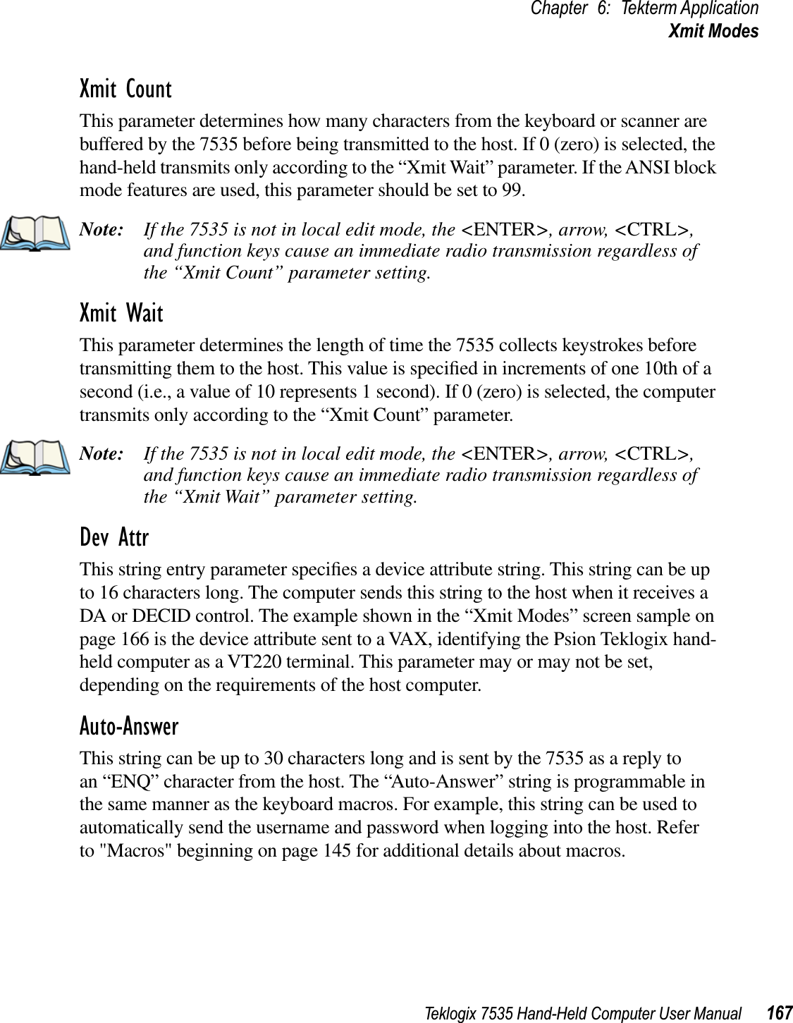 Teklogix 7535 Hand-Held Computer User Manual 167Chapter 6: Tekterm ApplicationXmit ModesXmit CountThis parameter determines how many characters from the keyboard or scanner are buffered by the 7535 before being transmitted to the host. If 0 (zero) is selected, the hand-held transmits only according to the “Xmit Wait” parameter. If the ANSI block mode features are used, this parameter should be set to 99.Note: If the 7535 is not in local edit mode, the &lt;ENTER&gt;, arrow, &lt;CTRL&gt;,and function keys cause an immediate radio transmission regardless of the “Xmit Count” parameter setting.Xmit WaitThis parameter determines the length of time the 7535 collects keystrokes before transmitting them to the host. This value is speciﬁed in increments of one 10th of a second (i.e., a value of 10 represents 1 second). If 0 (zero) is selected, the computer transmits only according to the “Xmit Count” parameter.Note: If the 7535 is not in local edit mode, the &lt;ENTER&gt;, arrow, &lt;CTRL&gt;,and function keys cause an immediate radio transmission regardless of the “Xmit Wait” parameter setting.Dev AttrThis string entry parameter speciﬁes a device attribute string. This string can be up to 16 characters long. The computer sends this string to the host when it receives a DA or DECID control. The example shown in the “Xmit Modes” screen sample on page 166 is the device attribute sent to a VAX, identifying the Psion Teklogix hand-held computer as a VT220 terminal. This parameter may or may not be set, depending on the requirements of the host computer.Auto-AnswerThis string can be up to 30 characters long and is sent by the 7535 as a reply to an “ENQ” character from the host. The “Auto-Answer” string is programmable in the same manner as the keyboard macros. For example, this string can be used to automatically send the username and password when logging into the host. Refer to &quot;Macros&quot; beginning on page 145 for additional details about macros.