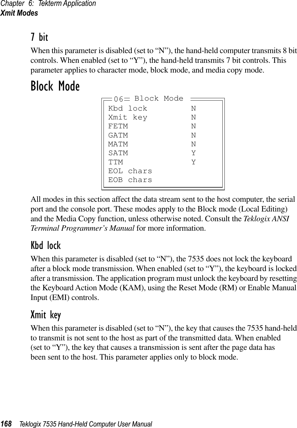 Chapter 6: Tekterm ApplicationXmit Modes168 Teklogix 7535 Hand-Held Computer User Manual7 bitWhen this parameter is disabled (set to “N”), the hand-held computer transmits 8 bit controls. When enabled (set to “Y”), the hand-held transmits 7 bit controls. This parameter applies to character mode, block mode, and media copy mode.Block ModeAll modes in this section affect the data stream sent to the host computer, the serial port and the console port. These modes apply to the Block mode (Local Editing) and the Media Copy function, unless otherwise noted. Consult the Teklogix ANSITerminal Programmer’s Manual for more information.Kbd lockWhen this parameter is disabled (set to “N”), the 7535 does not lock the keyboard after a block mode transmission. When enabled (set to “Y”), the keyboard is locked after a transmission. The application program must unlock the keyboard by resetting the Keyboard Action Mode (KAM), using the Reset Mode (RM) or Enable Manual Input (EMI) controls.Xmit keyWhen this parameter is disabled (set to “N”), the key that causes the 7535 hand-held to transmit is not sent to the host as part of the transmitted data. When enabled (set to “Y”), the key that causes a transmission is sent after the page data has been sent to the host. This parameter applies only to block mode.Kbd lock NXmit key NFETM NGATM NMATM NSATM YTTM YEOL charsEOB chars06 Block Mode