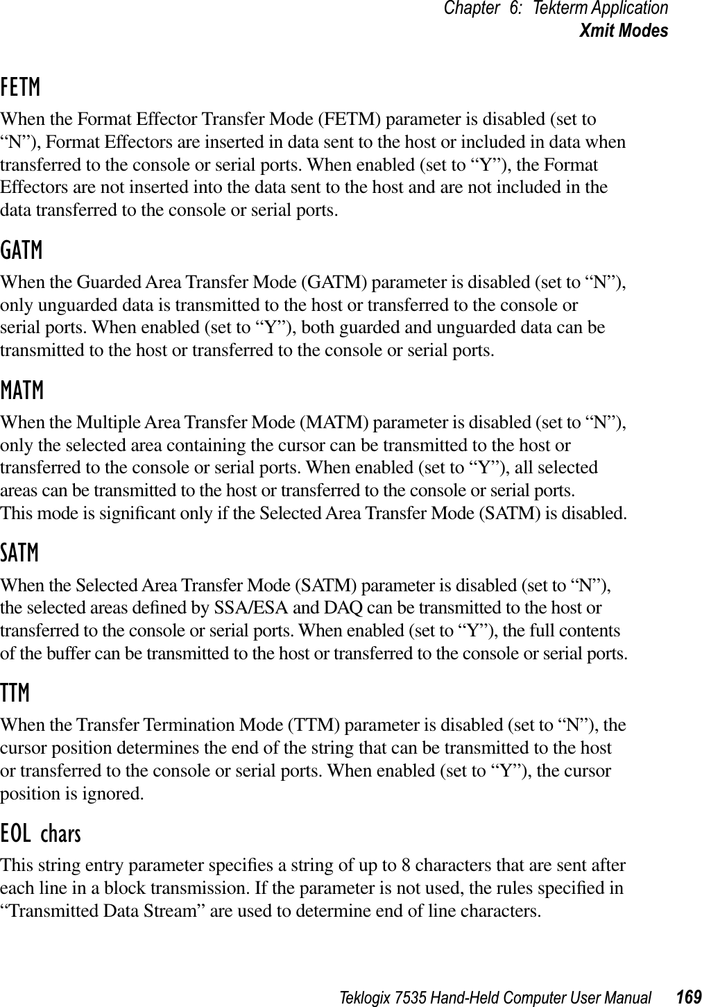 Teklogix 7535 Hand-Held Computer User Manual 169Chapter 6: Tekterm ApplicationXmit ModesFETMWhen the Format Effector Transfer Mode (FETM) parameter is disabled (set to “N”), Format Effectors are inserted in data sent to the host or included in data when transferred to the console or serial ports. When enabled (set to “Y”), the Format Effectors are not inserted into the data sent to the host and are not included in the data transferred to the console or serial ports.GATMWhen the Guarded Area Transfer Mode (GATM) parameter is disabled (set to “N”), only unguarded data is transmitted to the host or transferred to the console or serial ports. When enabled (set to “Y”), both guarded and unguarded data can be transmitted to the host or transferred to the console or serial ports.MATMWhen the Multiple Area Transfer Mode (MATM) parameter is disabled (set to “N”), only the selected area containing the cursor can be transmitted to the host or transferred to the console or serial ports. When enabled (set to “Y”), all selected areas can be transmitted to the host or transferred to the console or serial ports. This mode is signiﬁcant only if the Selected Area Transfer Mode (SATM) is disabled.SATMWhen the Selected Area Transfer Mode (SATM) parameter is disabled (set to “N”), the selected areas deﬁned by SSA/ESA and DAQ can be transmitted to the host or transferred to the console or serial ports. When enabled (set to “Y”), the full contents of the buffer can be transmitted to the host or transferred to the console or serial ports.TTMWhen the Transfer Termination Mode (TTM) parameter is disabled (set to “N”), the cursor position determines the end of the string that can be transmitted to the host or transferred to the console or serial ports. When enabled (set to “Y”), the cursor position is ignored.EOL charsThis string entry parameter speciﬁes a string of up to 8 characters that are sent after each line in a block transmission. If the parameter is not used, the rules speciﬁed in “Transmitted Data Stream” are used to determine end of line characters.