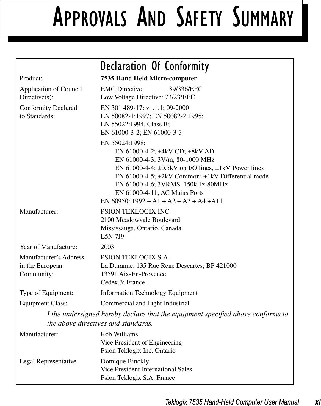 Teklogix 7535 Hand-Held Computer User Manual xiAPPROVALS AND SAFETY SUMMARYDeclaration Of ConformityProduct: 7535 Hand Held Micro-computerApplication of Council EMC Directive: 89/336/EECDirective(s): Low Voltage Directive: 73/23/EECConformity Declared  EN 301 489-17: v1.1.1; 09-2000 to Standards: EN 50082-1:1997; EN 50082-2:1995;EN 55022:1994, Class B; EN 61000-3-2; EN 61000-3-3EN 55024:1998; EN 61000-4-2; ±4kV CD; ±8kV ADEN 61000-4-3; 3V/m, 80-1000 MHz EN 61000-4-4; ±0.5kV on I/O lines, ±1kV Power linesEN 61000-4-5; ±2kV Common; ±1kV Differential modeEN 61000-4-6; 3VRMS, 150kHz-80MHzEN 61000-4-11; AC Mains PortsEN 60950: 1992 + A1 + A2 + A3 + A4 +A11Manufacturer: PSION TEKLOGIX INC.2100 Meadowvale BoulevardMississauga, Ontario, Canada L5N 7J9Year of Manufacture: 2003Manufacturer’s Address PSION TEKLOGIX S.A.in the European La Duranne; 135 Rue Rene Descartes; BP 421000Community: 13591 Aix-En-ProvenceCedex 3; FranceType of Equipment: Information Technology EquipmentEquipment Class: Commercial and Light IndustrialI the undersigned hereby declare that the equipment speciﬁed above conforms to the above directives and standards.Manufacturer: Rob WilliamsVice President of EngineeringPsion Teklogix Inc. OntarioLegal Representative Domique BincklyVice President International SalesPsion Teklogix S.A. France