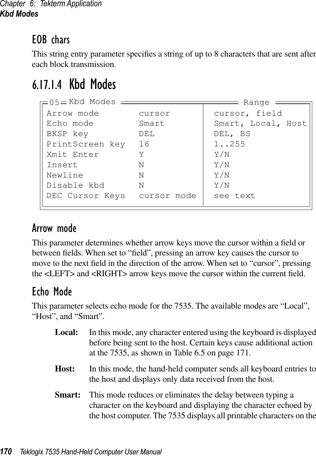 Chapter 6: Tekterm ApplicationKbd Modes170 Teklogix 7535 Hand-Held Computer User ManualEOB charsThis string entry parameter speciﬁes a string of up to 8 characters that are sent after each block transmission.6.17.1.4 Kbd ModesArrow modeThis parameter determines whether arrow keys move the cursor within a ﬁeld or between ﬁelds. When set to “ﬁeld”, pressing an arrow key causes the cursor to move to the next ﬁeld in the direction of the arrow. When set to “cursor”, pressing the &lt;LEFT&gt; and &lt;RIGHT&gt; arrow keys move the cursor within the current ﬁeld.Echo ModeThis parameter selects echo mode for the 7535. The available modes are “Local”, “Host”, and “Smart”.Local: In this mode, any character entered using the keyboard is displayed before being sent to the host. Certain keys cause additional action at the 7535, as shown in Table 6.5 on page 171.Host: In this mode, the hand-held computer sends all keyboard entries to the host and displays only data received from the host.Smart: This mode reduces or eliminates the delay between typing a character on the keyboard and displaying the character echoed by the host computer. The 7535 displays all printable characters on the Arrow mode cursor cursor, fieldEcho mode Smart Smart, Local, HostBKSP key DEL DEL, BSPrintScreen key 16 1..255Xmit Enter Y Y/NInsert N Y/NNewline N Y/NDisable kbd N Y/NDEC Cursor Keys cursor mode see text05 Kbd Modes Range