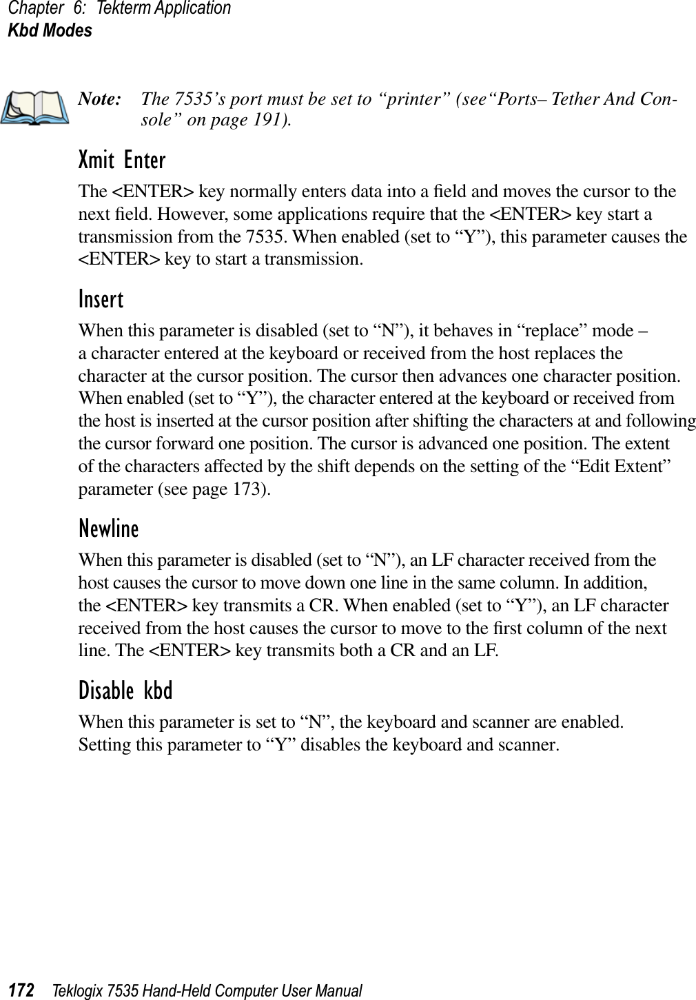 Chapter 6: Tekterm ApplicationKbd Modes172 Teklogix 7535 Hand-Held Computer User ManualNote: The 7535’s port must be set to “printer” (see“Ports– Tether And Con-sole” on page 191).Xmit EnterThe &lt;ENTER&gt; key normally enters data into a ﬁeld and moves the cursor to the next ﬁeld. However, some applications require that the &lt;ENTER&gt; key start a transmission from the 7535. When enabled (set to “Y”), this parameter causes the &lt;ENTER&gt; key to start a transmission.InsertWhen this parameter is disabled (set to “N”), it behaves in “replace” mode – a character entered at the keyboard or received from the host replaces the character at the cursor position. The cursor then advances one character position. When enabled (set to “Y”), the character entered at the keyboard or received from the host is inserted at the cursor position after shifting the characters at and following the cursor forward one position. The cursor is advanced one position. The extent of the characters affected by the shift depends on the setting of the “Edit Extent” parameter (see page 173). NewlineWhen this parameter is disabled (set to “N”), an LF character received from the host causes the cursor to move down one line in the same column. In addition, the &lt;ENTER&gt; key transmits a CR. When enabled (set to “Y”), an LF character received from the host causes the cursor to move to the ﬁrst column of the next line. The &lt;ENTER&gt; key transmits both a CR and an LF.Disable kbdWhen this parameter is set to “N”, the keyboard and scanner are enabled. Setting this parameter to “Y” disables the keyboard and scanner.