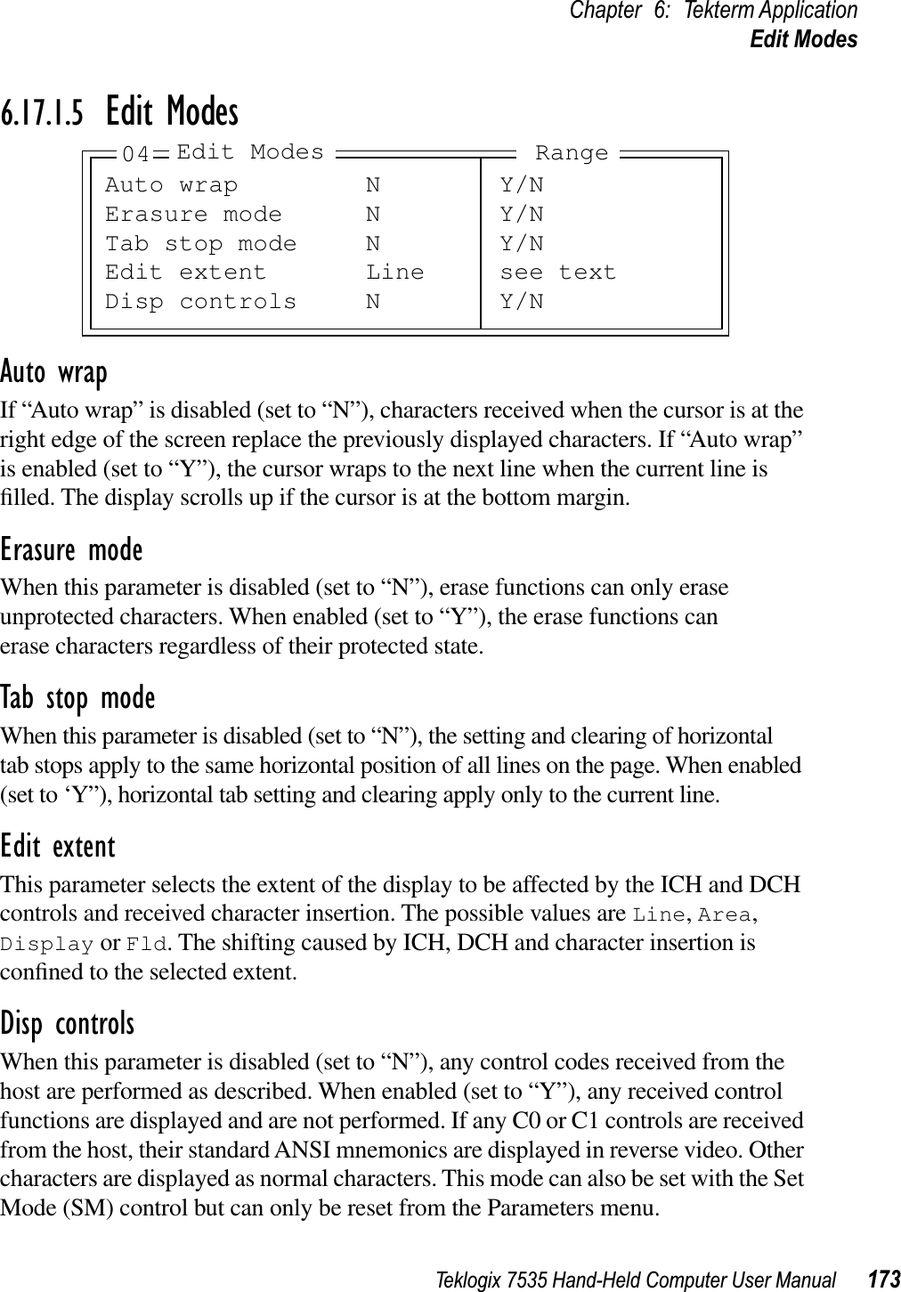 Teklogix 7535 Hand-Held Computer User Manual 173Chapter 6: Tekterm ApplicationEdit Modes6.17.1.5 Edit ModesAuto wrapIf “Auto wrap” is disabled (set to “N”), characters received when the cursor is at the right edge of the screen replace the previously displayed characters. If “Auto wrap” is enabled (set to “Y”), the cursor wraps to the next line when the current line is ﬁlled. The display scrolls up if the cursor is at the bottom margin.Erasure modeWhen this parameter is disabled (set to “N”), erase functions can only erase unprotected characters. When enabled (set to “Y”), the erase functions can erase characters regardless of their protected state.Tab stop modeWhen this parameter is disabled (set to “N”), the setting and clearing of horizontal tab stops apply to the same horizontal position of all lines on the page. When enabled (set to ‘Y”), horizontal tab setting and clearing apply only to the current line.Edit extentThis parameter selects the extent of the display to be affected by the ICH and DCH controls and received character insertion. The possible values are Line,Area,Display or Fld. The shifting caused by ICH, DCH and character insertion is conﬁned to the selected extent.Disp controlsWhen this parameter is disabled (set to “N”), any control codes received from the host are performed as described. When enabled (set to “Y”), any received control functions are displayed and are not performed. If any C0 or C1 controls are received from the host, their standard ANSI mnemonics are displayed in reverse video. Other characters are displayed as normal characters. This mode can also be set with the Set Mode (SM) control but can only be reset from the Parameters menu.Auto wrap N Y/NErasure mode N Y/NTab stop mode N Y/NEdit extent Line see textDisp controls N Y/N04 Edit Modes Range