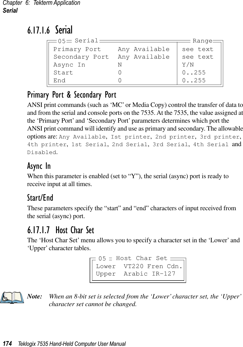 Chapter 6: Tekterm ApplicationSerial174 Teklogix 7535 Hand-Held Computer User Manual6.17.1.6 SerialPrimary Port &amp; Secondary PortANSI print commands (such as ‘MC’ or Media Copy) control the transfer of data to and from the serial and console ports on the 7535. At the 7535, the value assigned at the ‘Primary Port’ and ‘Secondary Port’ parameters determines which port the ANSI print command will identify and use as primary and secondary. The allowable options are: Any Available, Ist printer, 2nd printer, 3rd printer,4th printer, 1st Serial, 2nd Serial, 3rd Serial, 4th Serial andDisabled.Async InWhen this parameter is enabled (set to “Y”), the serial (async) port is ready to receive input at all times.Start/EndThese parameters specify the “start” and “end” characters of input received from the serial (async) port.6.17.1.7 Host Char SetThe ‘Host Char Set’ menu allows you to specify a character set in the ‘Lower’ and ‘Upper’ character tables.Note: When an 8-bit set is selected from the ‘Lower’ character set, the ‘Upper’ character set cannot be changed.Primary Port Any Available see textSecondary Port Any Available see textAsync In N Y/NStart 0 0..255End 0 0..25505 Serial RangeLower VT220 Fren Cdn.Upper Arabic IR-127Host Char Set05