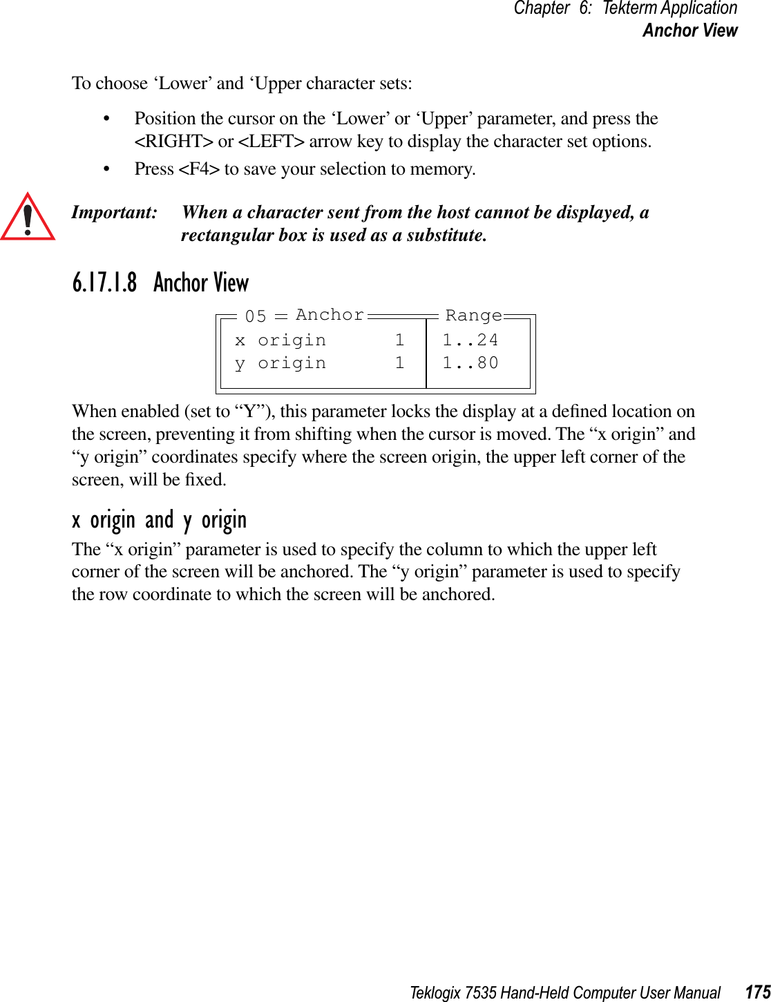 Teklogix 7535 Hand-Held Computer User Manual 175Chapter 6: Tekterm ApplicationAnchor ViewTo choose ‘Lower’ and ‘Upper character sets:• Position the cursor on the ‘Lower’ or ‘Upper’ parameter, and press the &lt;RIGHT&gt; or &lt;LEFT&gt; arrow key to display the character set options.• Press &lt;F4&gt; to save your selection to memory.Important: When a character sent from the host cannot be displayed, arectangular box is used as a substitute.6.17.1.8 Anchor ViewWhen enabled (set to “Y”), this parameter locks the display at a deﬁned location on the screen, preventing it from shifting when the cursor is moved. The “x origin” and “y origin” coordinates specify where the screen origin, the upper left corner of the screen, will be ﬁxed.x origin and y originThe “x origin” parameter is used to specify the column to which the upper left corner of the screen will be anchored. The “y origin” parameter is used to specify the row coordinate to which the screen will be anchored.x origin 1 1..24y origin 1 1..80Anchor Range05