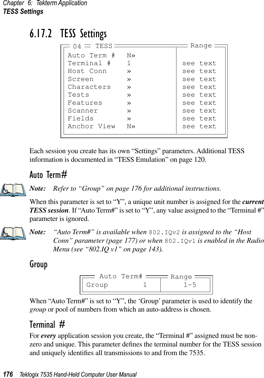 Chapter 6: Tekterm ApplicationTESS Settings176 Teklogix 7535 Hand-Held Computer User Manual6.17.2  TESS SettingsEach session you create has its own “Settings” parameters. Additional TESS information is documented in “TESS Emulation” on page 120.Auto Term#Note: Refer to “Group” on page 176 for additional instructions.When this parameter is set to “Y”, a unique unit number is assigned for the currentTESS session. If “Auto Term#” is set to “Y”, any value assigned to the “Terminal #” parameter is ignored.Note: “Auto Term#” is available when 802.IQv2 is assigned to the “Host Conn” parameter (page 177) or when 802.IQv1 is enabled in the Radio Menu (see “802.IQ v1” on page 143).GroupWhen “Auto Term#” is set to “Y”, the ‘Group’ parameter is used to identify the group or pool of numbers from which an auto-address is chosen.Terminal #For every application session you create, the “Terminal #” assigned must be non-zero and unique. This parameter deﬁnes the terminal number for the TESS session and uniquely identiﬁes all transmissions to and from the 7535.Auto Term # N»Terminal # 1 see textHost Conn » see textScreen » see textCharacters » see textTests » see textFeatures » see textScanner » see textFields » see textAnchor View N» see textTESS Range04Group 1 1-5RangeAuto Term#