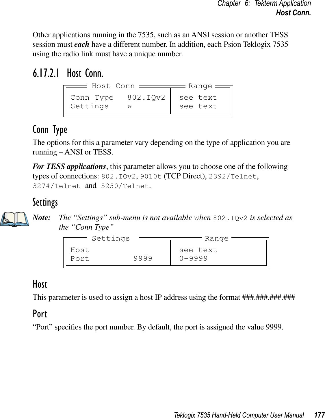 Teklogix 7535 Hand-Held Computer User Manual 177Chapter 6: Tekterm ApplicationHost Conn.Other applications running in the 7535, such as an ANSI session or another TESS session must each have a different number. In addition, each Psion Teklogix 7535 using the radio link must have a unique number.6.17.2.1 Host Conn.Conn TypeThe options for this a parameter vary depending on the type of application you are running – ANSI or TESS. For TESS applications, this parameter allows you to choose one of the following types of connections: 802.IQv2,9010t (TCP Direct), 2392/Telnet,3274/Telnet and 5250/Telnet.SettingsNote: The “Settings” sub-menu is not available when 802.IQv2 is selected as the “Conn Type”HostThis parameter is used to assign a host IP address using the format ###.###.###.###Port“Port” speciﬁes the port number. By default, the port is assigned the value 9999.Conn Type 802.IQv2 see textSettings » see textRangeHost ConnHost see textPort 9999 0-9999RangeSettings