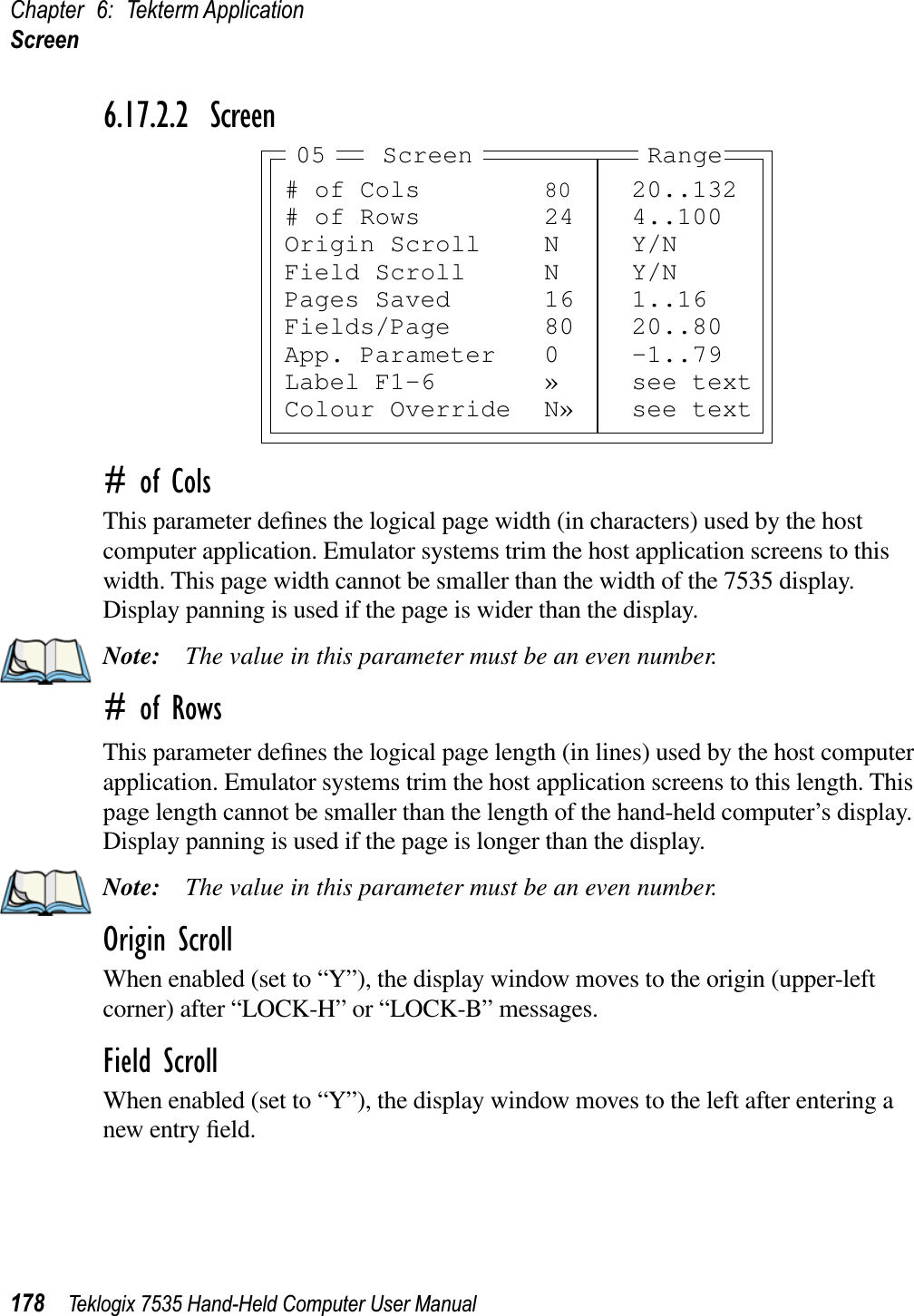 Chapter 6: Tekterm ApplicationScreen178 Teklogix 7535 Hand-Held Computer User Manual6.17.2.2 Screen# of ColsThis parameter deﬁnes the logical page width (in characters) used by the host computer application. Emulator systems trim the host application screens to this width. This page width cannot be smaller than the width of the 7535 display. Display panning is used if the page is wider than the display.Note: The value in this parameter must be an even number.# of RowsThis parameter deﬁnes the logical page length (in lines) used by the host computer application. Emulator systems trim the host application screens to this length. This page length cannot be smaller than the length of the hand-held computer’s display. Display panning is used if the page is longer than the display.Note: The value in this parameter must be an even number.Origin ScrollWhen enabled (set to “Y”), the display window moves to the origin (upper-left corner) after “LOCK-H” or “LOCK-B” messages.Field ScrollWhen enabled (set to “Y”), the display window moves to the left after entering a new entry ﬁeld.# of Cols 80 20..132# of Rows 24 4..100Origin Scroll N Y/NField Scroll N Y/NPages Saved 16 1..16Fields/Page 80 20..80App. Parameter 0 -1..79Label F1-6 » see textColour Override N» see textScreen05 Range