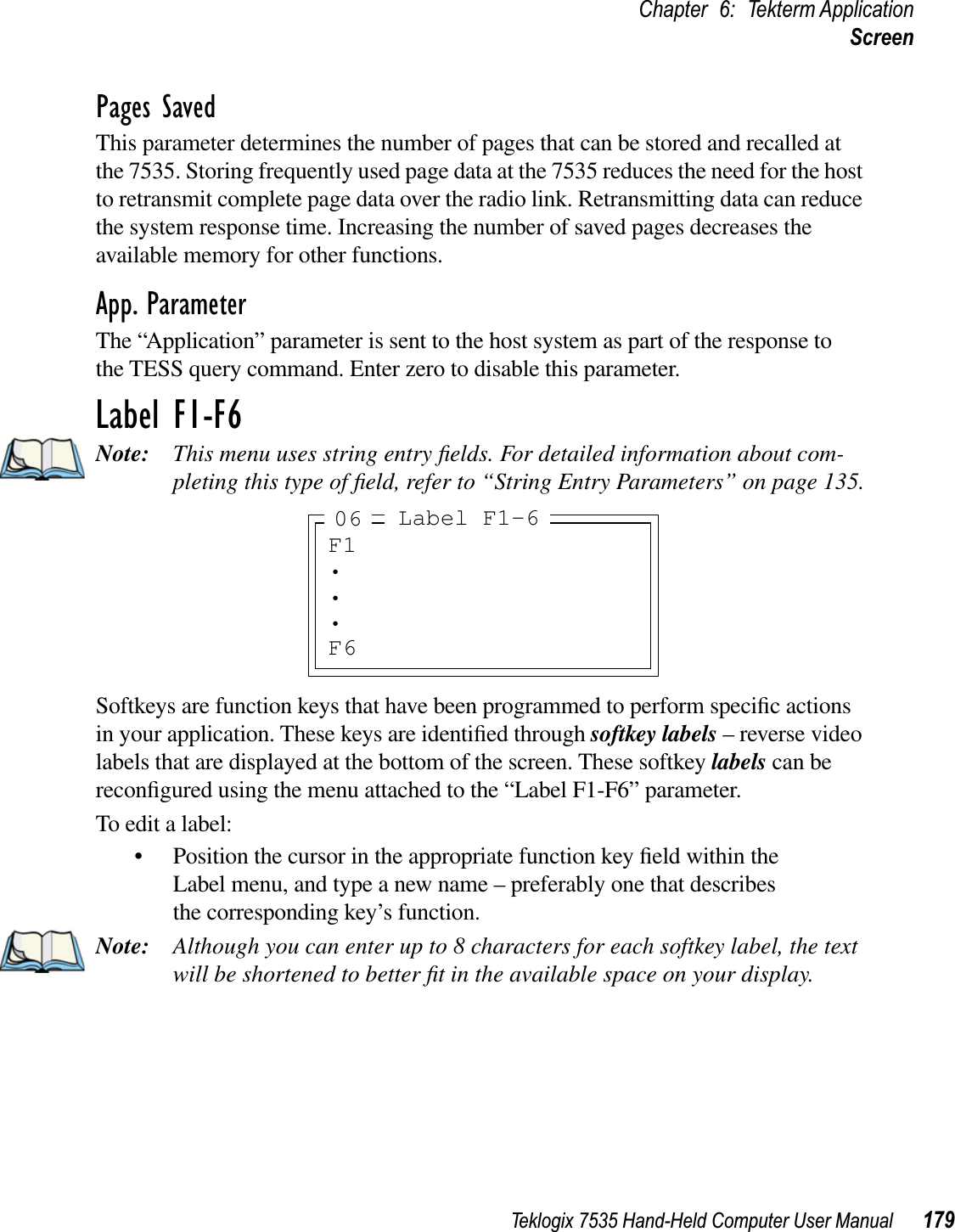 Teklogix 7535 Hand-Held Computer User Manual 179Chapter 6: Tekterm ApplicationScreenPages SavedThis parameter determines the number of pages that can be stored and recalled at the 7535. Storing frequently used page data at the 7535 reduces the need for the host to retransmit complete page data over the radio link. Retransmitting data can reduce the system response time. Increasing the number of saved pages decreases the available memory for other functions.App. ParameterThe “Application” parameter is sent to the host system as part of the response to the TESS query command. Enter zero to disable this parameter.Label F1-F6Note: This menu uses string entry ﬁelds. For detailed information about com-pleting this type of ﬁeld, refer to “String Entry Parameters” on page 135.Softkeys are function keys that have been programmed to perform speciﬁc actions in your application. These keys are identiﬁed through softkey labels – reverse video labels that are displayed at the bottom of the screen. These softkey labels can be reconﬁgured using the menu attached to the “Label F1-F6” parameter.To edit a label:• Position the cursor in the appropriate function key ﬁeld within the Label menu, and type a new name – preferably one that describes the corresponding key’s function.Note: Although you can enter up to 8 characters for each softkey label, the text will be shortened to better ﬁt in the available space on your display.F1•••F6Label F1-606